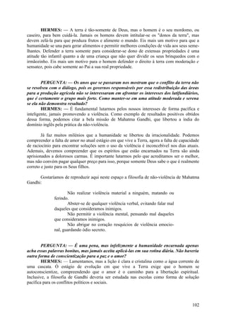 HERMES: — A terra é tão-somente de Deus, mas o homem é o seu mordomo, ou
caseiro, para bem cuidá-la. Jamais os homens devem intitular-se os "donos da terra", mas
devem zelá-la para que produza frutos e alimente o mundo. Eis mais um motivo para que a
humanidade se una para gerar alimentos e permitir melhores condições de vida aos seus semelhantes. Defender a terra somente para considerar-se dono de extensas propriedades é uma
atitude tão infantil quanto a de uma criança que não quer dividir os seus brinquedos com o
irmãozinho. Eis mais um motivo para o homem defender o direito à terra com moderação e
sensatez, pois cabe somente ao Pai a sua real propriedade.
PERGUNTA: — Os anos que se passaram nos mostram que o conflito da terra não
se resolveu com o diálogo, pois os governos responsáveis por essa redistribuição das áreas
para a produção agrícola não se interessaram em afrontar os interesses dos latifundiários,
que é certamente o grupo mais forte. Como manter-se em uma atitude moderada e serena
se ela não demonstra resultado?
HERMES: — É fundamental lutarmos pelos nossos interesses de forma pacífica e
inteligente, jamais promovendo a violência. Como exemplo de resultados positivos obtidos
dessa forma, podemos citar a bela missão de Mahatma Gandhi, que libertou a índia do
domínio inglês pela prática da não-violência.
Já faz muitos milénios que a humanidade se libertou da irracionalidade. Podemos
compreender a falta de amor no atual estágio em que vive a Terra, agora a falta de capacidade
de raciocínio para encontrar soluções sem o uso da violência é inconcebível nos dias atuais.
Ademais, devemos compreender que os espíritos que estão encarnados na Terra são ainda
aprisionados a dolorosos carmas. É importante lutarmos pelo que acreditamos ser o melhor,
mas não convém pagar qualquer preço para isso, porque somente Deus sabe o que é realmente
correto e justo para os Seus filhos.
Gostaríamos de reproduzir aqui neste espaço a filosofia de não-violência de Mahatma
Gandhi:
Não realizar violência material a ninguém, matando ou
ferindo.
Abster-se de qualquer violência verbal, evitando falar mal
daqueles que consideramos inimigos.
Não permitir a violência mental, pensando mal daqueles
que consideramos inimigos.
Não abrigar no coração resquícios de violência emocional, guardando ódio secreto.
PERGUNTA: — É uma pena, mas infelizmente a humanidade encarnada apenas
acha essas palavras bonitas, mas jamais aceita aplicá-las em sua rotina diária. Não haveria
outra forma de conscientização para a paz e o amor?
HERMES: — Lamentamos, mas a lição é clara e cristalina como a água corrente de
uma cascata. Ó estágio de evolução cm que vive a Terra exige que o homem se
autoconscientize, compreendendo que o amor é o caminho para a libertação espiritual.
Inclusive, a filosofia de Gandhi deveria ser estudada nas escolas como forma de solução
pacífica para os conflitos políticos e sociais.

102

 