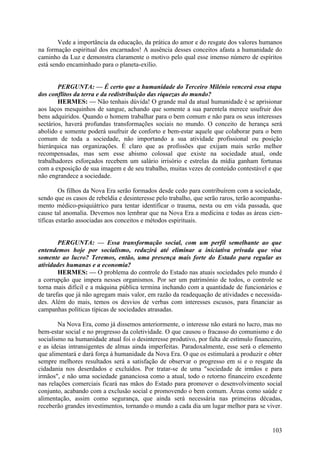 Vede a importância da educação, da prática do amor e do resgate dos valores humanos
na formação espiritual dos encarnados! A ausência desses conceitos afasta a humanidade do
caminho da Luz e demonstra claramente o motivo pelo qual esse imenso número de espíritos
está sendo encaminhado para o planeta-exílio.
PERGUNTA: — É certo que a humanidade do Terceiro Milénio vencerá essa etapa
dos conflitos da terra e da redistribuição das riquezas do mundo?
HERMES: — Não tenhais dúvida! O grande mal da atual humanidade é se aprisionar
aos laços mesquinhos de sangue, achando que somente a sua parentela merece usufruir dos
bens adquiridos. Quando o homem trabalhar para o bem comum e não para os seus interesses
sectários, haverá profundas transformações sociais no mundo. O conceito de herança será
abolido e somente poderá usufruir de conforto e bem-estar aquele que colaborar para o bem
comum de toda a sociedade, não importando a sua atividade profissional ou posição
hierárquica nas organizações. É claro que as profissões que exijam mais serão melhor
recompensadas, mas sem esse abismo colossal que existe na sociedade atual, onde
trabalhadores esforçados recebem um salário irrisório e estrelas da mídia ganham fortunas
com a exposição de sua imagem e de seu trabalho, muitas vezes de conteúdo contestável e que
não engrandece a sociedade.
Os filhos da Nova Era serão formados desde cedo para contribuírem com a sociedade,
sendo que os casos de rebeldia e desinteresse pelo trabalho, que serão raros, terão acompanhamento médico-psiquiátrico para tentar identificar o trauma, nesta ou em vida passada, que
cause tal anomalia. Devemos nos lembrar que na Nova Era a medicina e todas as áreas científicas estarão associadas aos conceitos e métodos espirituais.
PERGUNTA: — Essa transformação social, com um perfil semelhante ao que
entendemos hoje por socialismo, reduzirá até eliminar a iniciativa privada que visa
somente ao lucro? Teremos, então, uma presença mais forte do Estado para regular as
atividades humanas e a economia?
HERMES: — O problema do controle do Estado nas atuais sociedades pelo mundo é
a corrupção que impera nesses organismos. Por ser um património de todos, o controle se
torna mais difícil e a máquina pública termina inchando com a quantidade de funcionários e
de tarefas que já não agregam mais valor, em razão da readequação de atividades e necessidades. Além do mais, temos os desvios de verbas com interesses escusos, para financiar as
campanhas políticas típicas de sociedades atrasadas.
Na Nova Era, como já dissemos anteriormente, o interesse não estará no lucro, mas no
bem-estar social e no progresso da coletividade. O que causou o fracasso do comunismo e do
socialismo na humanidade atual foi o desinteresse produtivo, por falta de estímulo financeiro,
e as ideias intransigentes de almas ainda imperfeitas. Paradoxalmente, esse será o elemento
que alimentará e dará força à humanidade da Nova Era. O que os estimulará a produzir e obter
sempre melhores resultados será a satisfação de observar o progresso em si e o resgate da
cidadania nos deserdados e excluídos. Por tratar-se de uma "sociedade de irmãos e para
irmãos", e não uma sociedade gananciosa como a atual, todo o retorno financeiro excedente
nas relações comerciais ficará nas mãos do Estado para promover o desenvolvimento social
conjunto, acabando com a exclusão social e promovendo o bem comum. Áreas como saúde e
alimentação, assim como segurança, que ainda será necessária nas primeiras décadas,
receberão grandes investimentos, tornando o mundo a cada dia um lugar melhor para se viver.

103

 