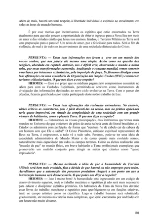 Além do mais, haverá um total respeito à liberdade individual e estímulo ao crescimento em
todas as áreas de atuação humana.
É por esse motivo que incentivamos os espíritos que estão encarnados na Terra
atualmente para que não percam a oportunidade de obter o ingresso para a Nova Era por meio
do amor e das virtudes cristãs que Jesus nos ensinou. Irmãos, o Terceiro Milénio na Terra será
uma preparação para o paraíso! Um reino de amor, paz e felicidade para todos. Será o fim da
violência, do mal e de todos os inconvenientes de uma sociedade distanciada do Cristo.
PERGUNTA: — Essas tuas informações nos levam a crer em um mundo dos
nossos sonhos, que nos parece até mesmo uma utopia. Assim como na questão das
religiões, abordada em capítulo anterior, nos é difícil crer, observando o mundo a nossa
volta, que essas transformações ocorrerão. Analisando o contexto mundial, vemos somente
uma busca por interesses exclusivistas, pela imposição da força. Se fôssemos divulgar essas
tuas afirmações em uma assembleia da Organização das Nações Unidas (ONU) certamente
seríamos ridicularizados. O que nos dizes a esse respeito?
HERMES: — Esse é o preço que os médiuns pagam pelo compromisso assumido no
Além para com as Verdades Espirituais, permitindo-se servirem como instrumentos de
divulgação das informações destinadas ao novo ciclo evolutivo na Terra. Com o passar das
décadas, ficareis gratificados por terdes participado deste nobre trabalho de Luz.
PERGUNTA: — Essas tuas afirmações são realmente animadoras. No entanto,
vários críticos as contestarão, pois é fácil discuti-las na teoria, mas na prática aplicá-las
seria quase impossível, em virtude da complexidade de uma sociedade com um grande
número de habitantes, como o planeta Terra. O que nos dizes a respeito?
HERMES: — Entendemos as vossas preocupações, mas lembramos que temos mais
mundos no Universo do que o número de grãos de areia na bela costa do litoral brasileiro, e o
Criador os administra com perfeição, de forma que "nenhum fio de cabelo cai da cabeça de
um homem sem que Ele o saiba!" O Cristo Planetário, entidade espiritual representante de
Deus na Terra, é onipresente, a tudo vê e tudo sabe. Portanto, pode-se ter uma ideia da
capacidade administrativa do Mundo Maior e de como quanto mais evoluído somos,
naturalmente mais capacidade em todos os campos teremos. Como os eleitos realizarão uma
"invasão de paz" no mundo físico, em breve habitarão a Terra profissionais exemplares que
promoverão um mutirão conjunto para atingir as metas que citastes como "quase
impossíveis".
PERGUNTA: — Mesmo aceitando a ideia de que a humanidade do Terceiro
Milénio será bem mais evoluída, fica a dúvida de que haverá ou não empregos para todos.
Acreditamos que a automação dos processos produtivos chegará a um ponto em que a
intervenção humana será desnecessária. O que podes nos dizer a respeito?
HERMES: — Isso é muito bom! A humanidade está ingressando em um estágio de
desenvolvimento superior, onde o trabalho mecânico e repetitivo já não será mais necessário
para educar e disciplinar espíritos primários. Os habitantes da Terra da Nova Era deverão
estar livres do trabalho monótono e repetitivo para aperfeiçoarem-se em funções criativas,
tanto no campo artístico como no científico. Logo o trabalho humano será substituído,
gradualmente, até mesmo nas tarefas mais complexas, que serão executadas por andróides em
um futuro não muito distante.

104

 