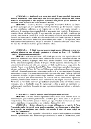 PERGUNTA: — Analisando pela nossa visão atual, de uma sociedade imperfeita e
atrasada moralmente, como ainda somos, fica difícil crer que isso não gerará uma grande
massa de desempregados e uma profunda exploração dos poucos que se manterão em
atividade. Podes esclarecer-nos sobre essa nossa dúvida?
HERMES: — É como já dissemos! Os integrantes da sociedade da Nova Era saberão
que foram eleitos para um novo período de evolução planetária e que devem amar e respeitar
os seus semelhantes. Ademais, se os responsáveis por todo esse sistema somente se
utilizassem de máquinas, desempregando todo o resto, quem teria condições de consumir os
produtos, já que não haveria renda? O que ocorrerá é que essas atividades produtivas não
gerarão custos, como se entende hoje em dia, por causa do método de produção automatizada.
Ademais, os insumos serão arcados pelo sistema económico do Estado. Portanto, os produtos
de necessidade básica serão fornecidos gratuitamente pelo Estado. Já os supérfluos, farão
parte de um sistema de transação em que os habitantes os comercializarão com a renda obtida
por meio das "atividades criativas" que executarão no futuro.
PERGUNTA: — É difícil imaginar uma sociedade assim. Milhões de pessoas sem
trabalhar diretamente nas atividades produtivas e vivendo do lazer e de "atividades
criativas". Podes nos dar mais detalhes?
HERMES: — Compreendemos a dificuldade para aceitar essa organização social,
pois se isso acontecesse hoje em dia, com a"sociedade dos exilados", certamente teríamos um
colapso social, em razão da perigosa rotina ociosa de uma sociedade viciada. Provavelmente
haveria uma intensificação no consumo de drogas e bebidas alcoólicas e muitas tragédias por
termos mentes primitivas em total ócio, sem uma atividade repetitiva que as ocupe. Como diz
o ditado: "Mente ociosa é oficina do diabo!"E o ditado está certo para a atual civilização, mas
não para os homens da Terra do Terceiro Milénio, que serão almas em busca da evolução
espiritual, voltadas plenamente para o progresso. Ao invés de se entorpecerem com drogas ou
aproveitarem o tempo livre para atividades que não agregam valor para a evolução espiritual,
os habitantes da Nova Era aproveitarão o tempo disponível, que não será mais utilizado para o
trabalho mecânico, para desenvolverem-se em todas as áreas do conhecimento espiritual e
humano e para realizarem atividades físicas e de lazer que lhes tragam felicidade e harmonia.
Até mesmo as "atividades criativas", que poderiam ser encaradas como um trabalho, como o
conheceis, terão a finalidade única de engrandecer a alma e gerar um sentimento de
realização, pois a satisfação financeira será algo completamente desprezível para os habitantes
da Nova Era.
PERGUNTA: — Mas isso ocorrerá somente daqui a muitas décadas?
HERMES: — Como estamos explicando desde o início deste trabalho, essas são
transformações que ocorrerão gradualmente, à medida que a Terra venha a ser povoada
completamente pelos espíritos eleitos do Senhor, ou seja, pelos bem-aventurados que forem
mansos e pacíficos, pois estes serão os que herdarão a Terra da Nova Era!
PERGUNTA: — As tuas afirmações nos passam a ideia de que os espíritos da Nova
Era estarão muito à frente de nossa atual humanidade. Acreditamos que as almas bemintencio-nadas da atualidade, mas simples, não estarão à altura do novo estágio de
evolução. Estamos certo?
HERMES: — Estais enganados! Pelo contrário, o que o Cristo espera de seus irmãos
menores é que atinjam a meta do atual estágio de evolução na Terra: o Amor Crístico, como

105

 