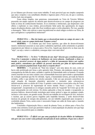já vos falamos por diversas vezes neste trabalho. É mais provável que um simples camponês
que ama e respeita o seu semelhante obtenha o ingresso para a Nova era, do que o cientista,
intelec-lual, mas arrogante.
Essas almas simples, mas generosas, reencarnando na Terra do Terceiro Milénio
possuirão um amplo espectro de atuacão para desenvolverem-se no campo do progresso em
todas as áreas do conhecimento humano. Já os cientistas e intelectuais, que desprezam a dor
alheia e exploram os seus irmãos, provavelmente farão parte das agremiações de magos
negros do planeta absinto, onde irão fixar residência após o exílio planetário. Por isso, guardai
a mensagem: "Mais vale cultivar o amor incondicional no atual estágio evolutivo na Terra, do
que a arrogância e a prepotência intelectual!"
PERGUNTA: — Mas há irmãos que se desenvolvem tanto no campo do amor e da
moral cristã, como no campo intelectual. Estamos certos?
HERMES: — É evidente que sim! Esses espíritos, que além do desenvolvimento
moral e intelectual associam as suas ações à sabedoria espiritual, serão certamente os grandes
responsáveis por liderar os avanços para a Nova Era. Aquele que desenvolve as duas asas do
"anjo", ou seja, o amor e a sabedoria, consegue alçar voos mais altos!
PERGUNTA: — No livro "A História de um Anjo" disseste que a tendência para a
Nova Era é aumentar o número de habitantes em nosso planeta. Analisando a fome no
mundo, a provável escassez de água potável e a falta de saneamento básico nas regiões
mais pobres, entendemos que milhões de pessoas morrerão por falta de infra-estrutura
para esse aumento populacional. O que dizer a respeito disso?
HERMES: — O período de "final dos tempos" será uma época de caos, como já
havia sido profetizado por Jesus e pelo apóstolo João. Portanto, não podemos esperar outras
consequências da falta de amor, caridade e espírito de fraternidade entre os homens. O mundo
estaria inserido em um outro cenário caso a humanidade houvesse aproveitado a oportunidade
de evolução espiritual que lhe foi ofertada. Agora, a humanidade terrena, povoada de futuros
exilados, colhe o que plantou nos séculos passados. Cabe aos que possuem consciência da
atual situação de transição planetária aproveitar o momento para colocarem-se
definitivamente entre os eleitos do Cristo. E quando o astro intruso cruzar pelos céus da Terra,
iniciar-se-á o processo de regeneração de nosso mundo. Pouco a pouco a "casa será
reorganizada", recuperando-se os estragos causados pelos da "esquerda" do Cristo que já não
mais reencarnarão em solo terreno. Os eleitos aplacarão a fome do mundo e recuperarão os
recursos hídricos, desenvolvendo tecnologia para tornar potável a água em qualquer estado,
inclusive a dos mares, em grande escala. Haverá um trabalho de reciclagem do lixo, inclusive
o nuclear, que já causou graves tragédias pela inaptidão humana, e serão desenvolvidas
técnicas de geração de energia não poluentes, em um trabalho organizado para recuperar o
combalido planeta Terra, assim como é necessário limpar um salão de festas após o tumulto
dos baderneiros.
Concluída a higienização física e astral do planeta Terra, os eleitos para a Nova Era
criarão uma estrutura social que permitirá triplicar a atual população do planeta sem que haja
fome, sede e desconforto para os cidadãos.
PERGUNTA:— É difícil crer que uma população de dezoito bilhões de habitantes
não gere um caos social e uma poluição desenfreada do meio ambiente. O que tens a dizer?

106

 