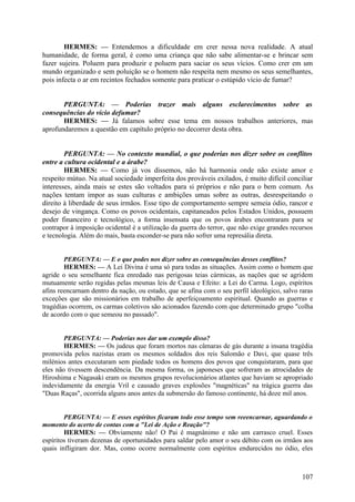 HERMES: — Entendemos a dificuldade em crer nessa nova realidade. A atual
humanidade, de forma geral, é como uma criança que não sabe alimentar-se e brincar sem
fazer sujeira. Poluem para produzir e poluem para saciar os seus vícios. Como crer em um
mundo organizado e sem poluição se o homem não respeita nem mesmo os seus semelhantes,
pois infecta o ar em recintos fechados somente para praticar o estúpido vício de fumar?
PERGUNTA: — Poderias trazer mais alguns esclarecimentos sobre as
consequências do vício defumar?
HERMES: — Já falamos sobre esse tema em nossos trabalhos anteriores, mas
aprofundaremos a questão em capítulo próprio no decorrer desta obra.
PERGUNTA: — No contexto mundial, o que poderias nos dizer sobre os conflitos
entre a cultura ocidental e a árabe?
HERMES: — Como já vos dissemos, não há harmonia onde não existe amor e
respeito mútuo. Na atual sociedade imperfeita dos prováveis exilados, é muito difícil conciliar
interesses, ainda mais se estes são voltados para si próprios e não para o bem comum. As
nações tentam impor as suas culturas e ambições umas sobre as outras, desrespeitando o
direito à liberdade de seus irmãos. Esse tipo de comportamento sempre semeia ódio, rancor e
desejo de vingança. Como os povos ocidentais, capitaneados pelos Estados Unidos, possuem
poder financeiro e tecnológico, a forma insensata que os povos árabes encontraram para se
contrapor à imposição ocidental é a utilização da guerra do terror, que não exige grandes recursos
e tecnologia. Além do mais, basta esconder-se para não sofrer uma represália direta.
PERGUNTA: — E o que podes nos dizer sobre as consequências desses conflitos?
HERMES: — A Lei Divina é uma só para todas as situações. Assim como o homem que
agride o seu semelhante fica enredado nas perigosas teias cármicas, as nações que se agridem
mutuamente serão regidas pelas mesmas leis de Causa e Efeito: a Lei do Carma. Logo, espíritos
afins reencarnam dentro da nação, ou estado, que se afina com o seu perfil ideológico, salvo raras
exceções que são missionários em trabalho de aperfeiçoamento espiritual. Quando as guerras e
tragédias ocorrem, os carmas coletivos são acionados fazendo com que determinado grupo "colha
de acordo com o que semeou no passado".

PERGUNTA: — Poderias nos dar um exemplo disso?
HERMES: — Os judeus que foram mortos nas câmaras de gás durante a insana tragédia
promovida pelos nazistas eram os mesmos soldados dos reis Salomão e Davi, que quase três
milénios antes executaram sem piedade todos os homens dos povos que conquistaram, para que
eles não tivessem descendência. Da mesma forma, os japoneses que sofreram as atrocidades de
Hiroshima e Nagasaki eram os mesmos grupos revolucionários atlantes que haviam se apropriado
indevidamente da energia Vril e causado graves explosões "magnéticas" na trágica guerra das
"Duas Raças", ocorrida alguns anos antes da submersão do famoso continente, há doze mil anos.

PERGUNTA: — E esses espíritos ficaram todo esse tempo sem reeencarnar, aguardando o
momento do acerto de contas com a "Lei de Ação e Reação"?
HERMES: — Obviamente não! O Pai é magnânimo e não um carrasco cruel. Esses
espíritos tiveram dezenas de oportunidades para saldar pelo amor o seu débito com os irmãos aos
quais infligiram dor. Mas, como ocorre normalmente com espíritos endurecidos no ódio, eles

107

 