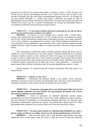 renegaram essa oferta de Luz, promovendo sempre a vingança, o rancor e o ódio. Até que a Lei
Divina cessa de oferecer oportunidades pacíficas e faz o espírito imortal sentir "na pele" o mal
causado no passado, para que assim haja um despertamento psíquico pela dor. Um exemplo do
que aqui estamos afirmando é o conflito entre judeus e palestinos, que apesar de todas as
oportunidades de reconciliação terminará por desencadear uma ação mais enérgica por parte dos
"Senhores do Carma", que são os espíritos coordenadores da evolução da comunidade terrena e
encarregados de promover esses processos de resgate coletivo.
PERGUNTA: — E com relação à política americana de imposição de seu estilo de vida ao
mundo por meio da força, tanto económica como militar?
HERMES: — O objetivo de nosso trabalho não é vaticinar sobre o destino alheio.
Estamos aqui simplesmente para interpretar a Lei de Evolução de Deus nos milhares de mundos
do Universo e tentar conscientizar o homem sobre a importância do amor e da evolução espiritual.
A Lei é clara: colhemos o que plantamos! E somente o amor liberta! Qualquer procedimento que
vise a prejudicar os seus semelhantes e que desencadeie ódio e rancor trará uma reação na mesma
medida da ação de origem. Portanto, lembrai-vos sempre de praticar o bem para corrigir uma ação
insana.

Mas, retornando ao exemplo dos judeus e nazistas, podemos afirmar que assim como os
soldados do rei Davi libertaram-se de seu carma durante a Segunda Grande Guerra, os alemães
semearam o deles ao apoiar as ideias lunáticas de Hitler. Esse grupo de almas agora luta para
corrigir sua falha e resgatar pelo amor o mal cometido no passado. Uma boa parte desses irmãos
já está reencarnando junto a outros grupos cár-micos nos Estados Unidos. Esperamos que vençam
a tendência negativa despertada na era Hitler para evitar o exílio planetário e a ocorrência de
algum carma coletivo durante o delicado período de transição planetária que estamos vivendo.
Jamais esqueçais: "As vítimas de hoje são os algozes do passado. Não existe equívoco na
Justiça Divina!"
PERGUNTA: — Poderias ser mais claro?
HERMES: — Infelizmente não podemos atender a esse pedido. Assim estaríamos
influindo no processo evolutivo de almas em peregrinação pela vida física. Como já dissemos: o
importante é aprender a amar! E jamais duvidar da Justiça e do Amor de Deus.

PERGUNTA: — Certamente a passagem desse astro intrusó pela órbita terrestre irá
causar algumas catástrofes em nosso mundo. Essa aproximação tão grande com a Terra
não causará problemas ao nosso planeta?
HERMES: — Todos os processos de transição planetária causam alguns
desequilíbrios na rotina milenar dos orbes. Com a Terra, nesta mudança de estágio evolutivo,
não será diferente. O importante é a humanidade encarnada aproveitar este momento para
demonstrar solidariedade e grandeza de espírito. Essa atitude, para alguns, pode ser o fator
determinante para manterem-se na escola evolutiva da Terra nas encarnações futuras.
PERGUNTA:— Um único gesto poderia ser suficiente para identificar-nos como o
joio ou o trigo, os lobos ou as ovelhas, no processo de seleção espiritual para a Nova Era?
HERMES: — Não um único gesto, mas a ação definitiva para aqueles que estão
indefinidos entre os dois lados: o lado do Cristo e o lado das Trevas. É claro que a fórmula

108

 