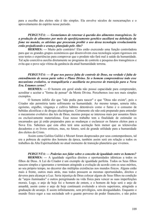 para a escolha dos eleitos não é tão simples. Ela envolve séculos de reencarnações e o
aproveitamento do espírito nesse período.
PERGUNTA: — Gostaríamos de retornar à questão dos alimentos transgênicos. Se
a produção de alimentos por meio de aperfeiçoamento genético auxiliará na debelação da
fome no mundo, os ativistas que procuram proibir o uso dessa tecnologia revolucionária
estão prejudicando o avanço planejado pelo Alto?
HERMES: — Muito pelo contrário! Eles estão exercendo uma função controladora
para que os grandes grupos económicos que desenvolvem essa tecnologia sejam rigorosos em
seus testes e experiências para comprovar que o produto não fará mal à saúde da humanidade.
Tal ação coercitiva auxilia diretamente no programa de controle e pesquisa dos transgênicos e
evita que o povo seja vítima da ganância da atual humanidade terrena.
PERGUNTA: — O que nos parece falta de controle de Deus, na verdade é falta de
entendimento de nossa parte sobre o Plano Divino. Se o homem compreendesse todo esse
mecanismo evolutivo, se tranquilizaria e auxiliaria no processo de transição para a Nova
Era. Estamos certos?
HERMES: — O homem em geral ainda não possui capacidade para compreender,
acreditar e aceitar a "forma de pensar" da Mente Divina. Percebemos isso nos mais simples
exemplos.
O homem infeliz diz que "não pediu para nascer" e que "Deus não existe", pois o
Criador não permitiria tanto sofrimento na humanidade. Ao mesmo tempo, semeia ódio,
egoísmo, orgulho, vingança e cultiva hábitos detestáveis como o fumo e o consumo de
bebidas alcoólicas e de drogas alucinógenas. Certamente ele não está preparado para entender
o mecanismo evolutivo das leis de Deus, mesmo porque se interessa mais por assuntos fúteis
ou exclusivamente materialistas. Esse nosso trabalho tem a finalidade de estimular os
encarnados que já estão preparados para as mudanças e esclarecer os futuros eleitos para a
Nova Era. Sabemos que esta obra terá uma aceitação bem menor que as telenovelas
decadentes e os livros eróticos, mas, no futuro, será de grande utilidade para a humanidade
dos eleitos do Cristo.
Assim como Galileu Galilei e Mozart foram desprezados por seus contemporâneos, tal
era a pobreza de espírito dos homens da época, também assim será em relação a todos os
trabalhos da Alta Espiritualidade no atual momento de transição planetária que vivemos.
PERGUNTA: — Poderias nos falar sobre o conceito de igualdade entre os homens?
HERMES: — A igualdade significa direitos e oportunidades idênticas a todos os
filhos de Deus. A Lei do Criador é um exemplo de igualdade perfeita. Todos os Seus filhos
nascem simples e ignorantes e terminam atingindo a evolução de acordo com os seus méritos,
ao seu próprio tempo, no decorrer das múltiplas existências nos mundos físicos. Alguns estão
mais à frente, outros mais atrás, mas todos possuem as mesmas oportunidades, direitos e
deveres para alcançar a Luz. Seria injustiça de Deus colocar alguns de Seus filhos na condição
de "anjos iluminados" e outros peregrinando na vida física para vencer as suas imperfeições
morais. Logo, o anjo de hoje foi o homem de ontem, e o homem de hoje será o anjo de
amanhã, assim como o anjo de hoje continuará evoluindo a níveis superiores, atingindo a
graduação de arcanjo. E assim infinitamente, sem privilégios, sem desigualdades. Enquanto o
mundo físico reger a sua sociedade sob o guante perverso do poder financeiro, e não pelos

109

 