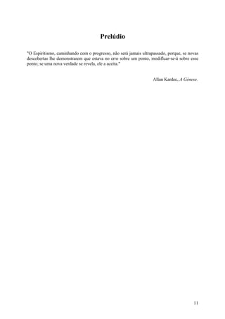 Prelúdio
"O Espiritismo, caminhando com o progresso, não será jamais ultrapassado, porque, se novas
descobertas lhe demonstrarem que estava no erro sobre um ponto, modiflcar-se-á sobre esse
ponto; se uma nova verdade se revela, ele a aceita."
Allan Kardec, A Génese.

11

 