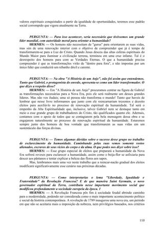valores espirituais conquistados a partir da igualdade de oportunidades, teremos esse padrão
social corrompido que vigora atualmente na Terra.
PERGUNTA: — Para isso acontecer, seria necessário que tivéssemos um grande
líder mundial, com autoridade moral para orientar a humanidade?
HERMES: — Os homens não necessitam de "gurus" para orientarem as suas vidas,
mas sim de uma renovação interior com o objetivo de compreender que já é tempo de
transformarem-se para a Luz do Cristo. Quando Jesus desceu das altas esferas espirituais do
Mundo Maior para iluminar a civilização terrena, terminou em uma cruz infame. Tal é o
desrespeito dos homens para com as Verdades Eternas. O que a humanidade precisa
compreender é que as transformações virão de "dentro para fora", e não impostas por um
único líder que conduzirá um rebanho dócil e carente.
PERGUNTA: — Na obra "A História de um Anjo", não foi assim que entendemos.
Tanto que Gabriel, o protagonista do enredo, apresenta-se como um líder transformador. O
que dizes a respeito disso?
HERMES: — Em "A História de um Anjo" procuramos centrar na figura de Gabriel
as transformações necessárias para a Nova Era, pois ele será realmente um desses grandes
líderes. Mas não vos iludais; uma só pessoa não transforma o mundo! Tanto que haveis de
lembrar que nesse livro informamos que junto com ele reencarnariam trezentos e dezoito
eleitos para auxiliá-lo no processo de renovação espiritual da humanidade. Tal será o
empenho da Alta Espiritualidade que, inclusive, talvez Gabriel nem se destaque tanto em
meio a esse grande grupo de trabalhadores do Cristo, tão qualificados quanto ele. Ademais,
contamos com o apoio de todos que se contagiarem pela bela mensagem dessa obra e se
engajarem naturalmente ao processo de renovação espiritual da humanidade. Estaremos
sempre junto dos homens de boa vontade que transformarem as suas vidas em um
sustentáculo das forças divinas.
PERGUNTA: — Temos algumas dúvidas sobre o sucesso desse grupo no trabalho
de esclarecimento da humanidade. Caminhando pelas ruas vemos somente rostos
alienados, escravos de seus vícios do corpo e da alma. O que podes nos dizer sobre isso?
HERMES: — Esse grupo especial de eleitos que preparará a humanidade da Nova
Era sofrerá reveses para esclarecer a humanidade, assim como o beija-flor se asfixiaria para
descer aos pântanos e tentar explicar a beleza das flores aos sapos.
Mas, lembramos mais uma vez neste trabalho que a reencar-nacão gradual dos eleitos
modificará significativamente esse cenário nas próximas décadas.
PERGUNTA: — Como interpretarias o lema "Liberdade, Igualdade e
Fraternidade" da Revolução Francesa? E de que maneira Saint Germain, o novo
governador espiritual da Terra, contribuiu nesse importante movimento social que
modificou profundamente a sociedade europeia da época. 1
HERMES: — A Revolução Francesa pôs fim à sociedade feudal abrindo caminho
para a modernidade, podendo ser considerada como o mais importante acontecimento político
e social da história contemporânea. A revolução de 1789 inaugurou uma nova era, um período
em que não se aceitaria mais a imposição da nobreza, nem privilégios baseados, nos critérios

110

 