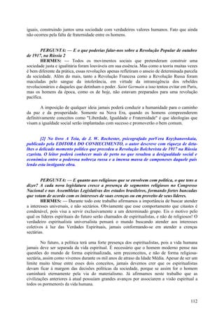 iguais, construindo juntos uma sociedade com verdadeiros valores humanos. Fato que ainda
não ocorreu pela falta de fraternidade entre os homens.
PERGUNTA: — E o que poderias falar-nos sobre a Revolução Popular de outubro
de 1917, na Rússia 2
HERMES: — Todos os movimentos sociais que pretenderam construir uma
sociedade justa e igualitária foram louváveis em sua essência. Mas como a teoria muitas vezes
é bem diferente da prática, essas revoluções apenas refletiram o anseio de determinada parcela
da sociedade. Além do mais, tanto a Revolução Francesa como a Revolução Russa foram
maculadas pelo sangue da intolerância, em virtude da intransigência dos rebeldes
revolucionários e daqueles que detinham o poder. Saint Germain a isso tentou evitar em Paris,
mas os homens da época, como os de hoje, não estavam preparados para uma revolução
pacífica.
A imposição de qualquer ideia jamais poderá conduzir a humanidade para o caminho
da paz e da prosperidade. Somente na Nova Era, quando os homens compreenderem
definitivamente conceitos como "Liberdade, Igualdade e Fraternidade" é que ideologias que
visam a igualdade social serão implantadas com sucesso e promoverão o bem comum.
[2] No livro A Teia, de J. W. Rochester, psicografado porVera Kryzhanovskaia,
publicado pela EDITORA DO CONHECIMENTO, o autor descreve com riqueza de detalhes o delicado momento político que precedeu a Revolução Bolchevista de 1917 na Rússia
czarista. O leitor poderá conhecer mais de perto no que resultou a desigualdade social e
económica entre a poderosa nobreza russa e a imensa massa de camponeses daquele país
lendo esta instigante obra.
PERGUNTA: — E quanto aos religiosos que se envolvem com política, o que tens a
dizer? A cada nova legislatura cresce a presença de segmentos religiosos no Congresso
Nacional e nas Assembleias Legislativas dos estados brasileiros, formando fortes bancadas
que votam de acordo com os interesses de suas crenças ou em proveito de seus líderes.
HERMES: — Durante todo este trabalho afirmamos a importância de buscar atender
a interesses universais, e não sectários. Obviamente que esse comportamento que citastes é
condenável, pois visa a servir exclusivamente a um determinado grupo. Eis o motivo pelo
qual os líderes espirituais do futuro serão chamados de espiritualistas, e não de religiosos! O
verdadeiro espiritualista universalista pensará o mundo buscando atender aos interesses
coletivos à luz das Verdades Espirituais, jamais conformando-se em atender a crenças
sectárias.
No futuro, a política terá uma forte presença dos espiritualistas, pois a vida humana
jamais deve ser separada da vida espiritual. É necessário que o homem moderno pense nas
questões do mundo de forma espiritualizada, sem preconceitos, e não de forma religiosasectária, assim como vivemos durante os mil anos de atraso da Idade Média. Apesar de ser um
limite muito ténue entre esses dois conceitos, jamais devemos crer que os espiritualistas
devam ficar à margem das decisões políticas da sociedade, porque se assim for o homem
caminhará eternamente pela via do materialismo. Já afirmamos neste trabalho que as
civilizações anteriores à atual possuíam grandes avanços por associarem a visão espiritual a
todos os pormenorés da vida humana.

112

 
