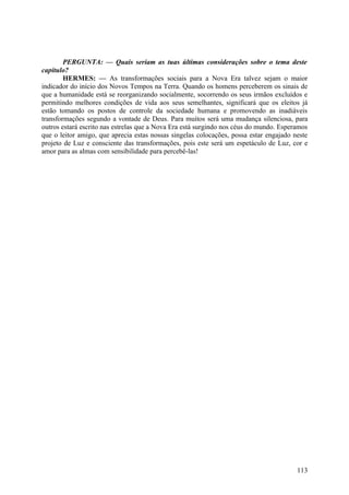 PERGUNTA: — Quais seriam as tuas últimas considerações sobre o tema deste
capítulo?
HERMES: — As transformações sociais para a Nova Era talvez sejam o maior
indicador do início dos Novos Tempos na Terra. Quando os homens perceberem os sinais de
que a humanidade está se reorganizando socialmente, socorrendo os seus irmãos excluídos e
permitindo melhores condições de vida aos seus semelhantes, significará que os eleitos já
estão tomando os postos de controle da sociedade humana e promovendo as inadiáveis
transformações segundo a vontade de Deus. Para muitos será uma mudança silenciosa, para
outros estará escrito nas estrelas que a Nova Era está surgindo nos céus do mundo. Esperamos
que o leitor amigo, que aprecia estas nossas singelas colocações, possa estar engajado neste
projeto de Luz e consciente das transformações, pois este será um espetáculo de Luz, cor e
amor para as almas com sensibilidade para percebê-las!

113

 