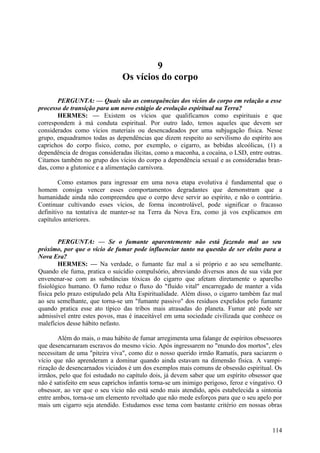 9
Os vícios do corpo
PERGUNTA: — Quais são as consequências dos vícios do corpo em relação a esse
processo de transição para um novo estágio de evolução espiritual na Terra?
HERMES: — Existem os vícios que qualificamos como espirituais e que
correspondem à má conduta espiritual. Por outro lado, temos aqueles que devem ser
considerados como vícios materiais ou desencadeados por uma subjugação física. Nesse
grupo, enquadramos todas as dependências que dizem respeito ao servilismo do espírito aos
caprichos do corpo físico, como, por exemplo, o cigarro, as bebidas alcoólicas, (1) a
dependência de drogas consideradas ilícitas, como a maconha, a cocaína, o LSD, entre outras.
Citamos também no grupo dos vícios do corpo a dependência sexual e as consideradas brandas, como a glutonice e a alimentação carnívora.
Como estamos para ingressar em uma nova etapa evolutiva é fundamental que o
homem consiga vencer esses comportamentos degradantes que demonstram que a
humanidade ainda não compreendeu que o corpo deve servir ao espírito, e não o contrário.
Continuar cultivando esses vícios, de forma incontrolável, pode significar o fracasso
definitivo na tentativa de manter-se na Terra da Nova Era, como já vos explicamos em
capítulos anteriores.
PERGUNTA: — Se o fumante aparentemente não está fazendo mal ao seu
próximo, por que o vício de fumar pode influenciar tanto na questão de ser eleito para a
Nova Era?
HERMES: — Na verdade, o fumante faz mal a si próprio e ao seu semelhante.
Quando ele fuma, pratica o suicídio compulsório, abreviando diversos anos de sua vida por
envenenar-se com as substâncias tóxicas do cigarro que afetam diretamente o aparelho
fisiológico humano. O fumo reduz o fluxo do "fluido vital" encarregado de manter a vida
física pelo prazo estipulado pela Alta Espiritualidade. Além disso, o cigarro também faz mal
ao seu semelhante, que torna-se um "fumante passivo" dos resíduos expelidos pelo fumante
quando pratica esse ato típico das tribos mais atrasadas do planeta. Fumar até pode ser
admissível entre estes povos, mas é inaceitável em uma sociedade civilizada que conhece os
malefícios desse hábito nefasto.
Além do mais, o mau hábito de fumar arregimenta uma falange de espíritos obsessores
que desencarnaram escravos do mesmo vício. Após ingressarem no "mundo dos mortos", eles
necessitam de uma "piteira viva", como diz o nosso querido irmão Ramatís, para saciarem o
vício que não aprenderam a dominar quando ainda estavam na dimensão física. A vampirização de desencarnados viciados é um dos exemplos mais comuns de obsessão espiritual. Os
irmãos, pelo que foi estudado no capítulo dois, já devem saber que um espírito obsessor que
não é satisfeito em seus caprichos infantis torna-se um inimigo perigoso, feroz e vingativo. O
obsessor, ao ver que o seu vício não está sendo mais atendido, após estabelecida a sintonia
entre ambos, torna-se um elemento revoltado que não mede esforços para que o seu apelo por
mais um cigarro seja atendido. Estudamos esse tema com bastante critério em nossas obras

114

 