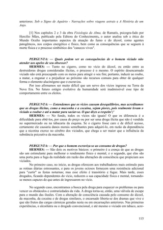 anteriores: Sob o Signo de Aquário - Narrações sobre viagens astrais e A História de um
Anjo.
[1] Nos capítulos 2 e 3 da obra Fisiologia da Alma, de Ramatís, psicogra-fado por
Hercílio Mães, publicado pela Editora do Conhecimento, o autor analisa sob a ótica do
Mundo Oculto importantes aspectos da atuação do fumo e do álcool, como agentes
patogêmcos, nos corpos energético e físico, bem como as consequências que se seguem à
morte física e o processo simbiótico dos "canecos vivos".
PERGUNTA: — Quais podem ser as consequências de o homem viciado não
atender aos apelos de seu obsessor?
HERMES: — Tanto no cigarro, como no vício do álcool, ou então entre as
destruidoras drogas consideradas ilícitas, o processo é o mesmo. O espírito desencarnado
viciado não está preocupado com os meios para atingir o seu fim; portanto, induzir ao roubo,
a matar, a enganar e a prejudicar ao próximo são recursos comuns para obter de qualquer
forma o elemento alucinógeno que o escraviza.
Por isso afirmamos ser muito difícil que um servo dos vícios ingresse na Terra da
Nova Era. No futuro estágio evolutivo da humanidade será inadmissível esse tipo de
comportamento entre os eleitos.
PERGUNTA: — Entendemos que os vícios causam desequilíbrios, mas acreditamos
que as drogas ilícitas, como a maconha e a cocaína, sejam piores, pois realmente levam o
viciado a roubar e até a matar para saciar-se. O que dizes a respeito';'
HERMES: — No fundo, todos os vícios são iguais! O que os diferencia é a
dificuldade para obtê-los, por causa do preço ou por ser uma droga ilícita que não é vendida
no supermercado ou na tabacaria da esquina. Se o cigarro fosse caro e de difícil acesso,
certamente ele causaria danos morais semelhantes para adquiri-lo, em razão da dependência
que a nicotina exerce no cérebro dos viciados, que chega a ser maior que a influência da
substância psicoativa da maconha.
PERGUNTA: — Por que o homem escraviza-se ao consumo de drogas?
HERMES: — São dois os motivos básicos: o primeiro é a crença de que as drogas
são um estimulante para melhorar o rendimento físico e mental, e o segundo, que elas são
uma porta para a fuga da realidade em razão das alterações de consciência que propiciam aos
viciados.
No primeiro caso, no início, as drogas oferecem aos trabalhadores mais estímulo para
as rotinas diárias estressantes, e para os jovens ociosos fornecem uma resistência adicional
para "curtir" as festas noturnas; mas esse efeito é transitório e fugaz. Mais tarde, esses
drogados, ficando dependentes do vício, reduzem a sua capacidade física e mental, tornandose menos capazes do que antes de ingressarem no vício.
No segundo caso, encontramos a busca pela droga para esquecer os problemas ou para
vencer os obstáculos e contrariedades da vida. A droga torna-se, então, uma válvula de escape
para o mundo das ilusões. Com a alteração de consciência causada pelo consumo do álcool,
da maconha, da cocaína e de drogas similares, o encarnado liberta-se dos dramas que vive e
que são frutos das cargas cármicas geradas nesta ou em encarnações anteriores. Nas primeiras
experiências, o alcoólatra ou o drogado convencional, e até mesmo o viciado em tabaco, acre-

115

 