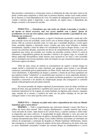 dita encontrar o entusiasmo e a força para vencer os obstáculos da vida, mas após viciar-se ele
perde o ânimo para conquistar a vitória ante os mesmos desafios, muitas vezes sendo arrastado ao fracasso e à total dependência do vício. Os estados de subjugação mais graves levam o
viciado à máxima apatia e depressão, o que estimula, em alguns casos, o dependente das
drogas a cometer o ato insano do suicídio.
PERGUNTA: — Entendemos que seja assim em relação à maconha, à cocaína e
até mesmo ao álcool excessivo, mas isso ocorre também com o fumo? Apesar de
acreditarmos ser este um vício nefasto, temos dificuldade em entender a gravidade do caso.
Poderias nos esclarecer?
HERMES: — Como já dissemos, o cigarro é facilmente encontrado e ainda não sofre
uma restrição severa da sociedade, como ocorre com as demais drogas que são consideradas
ilícitas. Mas já é possível perceber cada vez mais que a sociedade despreza e exclui quem
fuma, causando angústia e apreensão nesses viciados que antes eram tolerados e tratados
normalmente. Quando o fumo do tabaco for considerado tal qual as drogas ilícitas, e isso irá
ocorrer nas próximas décadas, acarretará um desvio de comportamento com as mesmas consequências que vemos, por exemplo, nos viciados em maconha, cocaína e álcool. E, como já
afirmamos, a dependência química da maconha é inferior à do cigarro; logo, os viciados em
tabaco padecerão desequilíbrios ainda maiores para saciarem-se em meio a uma sociedade
que os restringirá com severas punições, tanto em relação aos que consumirem quanto aos que
traficarem cigarros de tabaco.
Além do mais, temos de analisar as consequências do cigarro e demais drogas no
campo mental e emocional do corpo espiritual, que agregam essas toxinas à sua delicada
contextura, acarretando graves padecimentos no Plano Astral, onde não é possível saciar esses
vícios diretamente. A dependência de drogas é, portanto, o drama de um triste espetáculo em
que espíritos tentam "vampirizar" os encarnados para saciarem os vícios adquiridos durante a
existência física. As vezes, almas justas e que jamais aceitariam prejudicar o seu próximo são
impelidas a exercerem o ato doentio da vampirização porque não conseguiram se controlar
quando ainda peregrinavam pelo plano material.
Em nossas jornadas de amparo espiritual já presenciamos casos de almas resolutas na
prática do bem, mas que perderam o equilíbrio por causa do vício ao cigarro. É uma situação
realmente lamentável ter de resgatar um irmão banhado em lágrimas pelo remorso, enquanto
suga, enojado de si mesmo, a essência do fumo em um pobre mendigo de rua por não
conseguir conter o vício atroz que lhe corrói a alma.
PERGUNTA: — Poderias nos falar mais sobre a dependência dos vícios no Mundo
Espiritual, após a morte física?
HERMES: — Todo o comportamento que cultivamos durante a nossa vida física se
reflete em nossa alma imortal. Não é porque abandonamos o mundo material que nossos
vícios deixarão de existir. Após despir-se do veículo físico, o espírito continua a sofrer todas
as impressões que antes cultivava. A incapacidade de poder alimentar o vício, por estar em
outra dimensão, causa um sentimento de pânico e desequilíbrio, ampliando em até cinco vezes
o desejo desesperado para obter a droga. Esses irmãos infelizes necessitam ser internados em
clínicas de recuperação e contenção de drogados no Mundo Espiritual. Infelizmente, muitos
não conseguem se controlar e fogem do amparo divino para utilizarem-se do único meio que
os sacia: obsidiando encarnados viciados nas mesmas drogas ou candidatando-se a servos

116

 