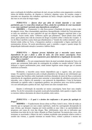 para a realização de trabalhos espirituais do mal, em que recebem como pagamento a essência
etérea da bebida alcoólica, de charutos e, inclusive, algumas vezes, de cocaína, craque e
maconha nos despachos dos trabalhos espirituais de baixa vibração espiritual, nas esquinas
das ruas ou em casas de magia negra.
PERGUNTA: — Queres dizer que além do viciado depredar o seu maior
património, que é o corpo físico doado por Deus, ainda há o problema de estar maculando
o seu corpo espiritual e gerando uma dependência extrafísica?
HERMES: — Exatamente! A vida física possui a finalidade de educar a alma, e não
de adquirir vícios. Mas a humanidade caprichosa, desequilibrada e infantil da Terra preocupase mais em satisfazer os seus caprichos do que em adquirir bagagem espiritual para a sua
evolução. Assim sendo, todos "colhemos aquilo que plantamos". Quem planta amor colhe
amor, quem planta uma vida de consumo de drogas só poderá colher o drama dos viciados. A
Lei de Deus é perfeita e justa; basta que abandonemos o "mundo dos sonhos materiais", que o
homem ainda cultua na Terra, e busquemos analisar e compreender a lógica espiritual dos
ensinamentos divinos. Só assim perceberemos qual o caminho a seguir e quanto tempo foi
desperdiçado dedicando atenção a assuntos e hábitos fúteis.
PERGUNTA: — Algumas pessoas defendem que a maconha causa menos
dependência do que o fumo e, além do mais, ela seria menos cancerígena. Esses
apologistas das drogás usam tais argumentos para defenderem a legalização da maconha.
O que dizes a respeito?
HERMES: — Eis um comportamento típico da atual sociedade alienada da Terra e de
grupos que certamente farão parte do contingente de exilados no mundo inferior! Além de
acharem o cigarro perfeitamente justo, ainda tentam legalizar outras drogas que só causam
malefícios ao homem.
Realmente, a maconha causa menos dependência que o cigarro; mas, por pouco
tempo. Os espíritos responsáveis pela evolução planetária na Europa já nos informaram que
alguns magos das Sombras estão inspirando cientistas afastados do amor de Deus a realizarem
experiências de engenharia genética para aumentar a intensidade da substância psicoativa da
maconha, com o objetivo de aumentar o seu potencial de dependência. Como já havíamos
informado no capítulo sobre a engenharia genética, nos primeiros anos essa técnica poderia
vir a ser utilizada para a prática do mal. Aqui temos um claro exemplo disso.
Quanto à informação da maconha ser menos cancerígena, basta fazer uma simples
análise. Se ela for consumida em grande escala pela humanidade, tanto quanto o cigarro, trará
os mesmos índices alarmantes de câncer de pulmão, entre outros.
PERGUNTA: — E qual é o destino dos traficantes e de quem faz apologia às
drogas?
HERMES: — O padecimento dessas almas no Plano Astral é atroz. Além de todas as
máculas que se agregam aos seus corpos espirituais, ainda há a perseguição desesperada de
suas vítimas, que desejam vingança por terem perdido as suas vidas e as oportunidades de
progresso, por causa do vício das drogas. Mas, infelizmente, raros são os traficantes que
assimilam essa lição da Lei de Ação e Reação no Plano Espiritual. Na maioria das vezes, eles
terminam se associando a líderes do mal e acabam recebendo uma proteção relativa contra o
assédio das vítimas, e, quando retornam ao mundo físico, voltam a praticar o mesmo ato

117

 