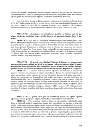 nefasto do passado, tornando-se agentes daqueles espíritos do mal que os protegeram,
demonstrando que a Luz não obteve guarida em suas almas. No passado, eram traficantes de
ópio; hoje em dia, aliciam jovens ingénuos a consumir comprimidos de ecstasy.
Mas eis a última chance na Terra para esses irmãos que desrespeitam as leis de Amor
e Paz do Criador, porque em breve o astro intruso atrairá as suas almas chumbadas ao solo
para uma existência em que a dor e o ranger de dentes será uma constai! te. Lá, no planeta
absinto, o sofrimento e as privações extremas serão um convite para a reflexão da alma.
PERGUNTA: — Acreditamos que os traficantes também são fruto do meio em que
vivem. As favelas brasileiras, onde o tráfico impera, são um bom exemplo disso. O que
achas?
HERMES: — Mais uma vez afirmamos: não existe injustiça na elaboração do Plano
Divino. Quem reencarna em meio à criminalidade é porque semeou essa situação no passado,
e agora necessita vencer os impulsos daninhos de sua alma em meio ao mesmo cenário em
que foram gerados. Certamente, o ambiente seduz e estimula ao crime, mas as palavras
divinas dos "operários" do Cristo sempre foram propagadas aos quatro cantos do mundo com
o objetivo de auxiliar aos encarnados em sua libertação do mal, por meio de todas as religiões
do planeta. Mas, infelizmente, a porta das virtudes é estreita e exige sacrifícios, enquanto a
que leva ao mal é larga e de fácil acesso.
PERGUNTA: — De acordo com o Instituto Nacional do Câncer, noventa por cento
dos casos dessa enfermidade no Brasil e no mundo estão associados ao vício do fumo.
Encontramos nessa informação uma contradição ao que afirmaste em capítulo anterior,
quando disseste que o câncer é consequência das mazelas da alma. O que dizes a respeito?
HERMES: — O câncer é fruto das toxinas espirituais da alma, mas o consumo de
cigarros é também um detonador de origem material dessa doença. Ao contrário da prática do
amor, que purifica a alma, o cigarro promove a intoxicação do corpo e da alma, agravando o
câncer que futuramente se desencadearia pela prática anticrística, ou pela intoxicação do
aparelho fisiológico com as substâncias venenosas. Como já dissemos no capítulo citado, as
doenças podem ser fruto das toxinas da alma, como também derivadas da intoxicação do
organismo, pela má alimentação ou cultivo nefasto de vícios, como o fumo ou a bebida. Já as
drogas pesadas como a cocaína, o craque, a heroína, o LSD, o ecstasy, entre outras, possuem
um efeito devastador, levando o indivíduo a uma rápida degeneração cerebral e ao desencarne
prematuro.
PERGUNTA: — Queres dizer que as substâncias tóxicas do cigarro apenas
agravam o câncer, que possui origem espiritual e se desencadearia naturalmente?
HERMES: — Sim. Apesar de o vício de fumar ser extremamente prejudicial à saúde
física e espiritual, existem mecanismos astrais que intensificam ou regridem a ação das
células cancerígenas. Por esse motivo, vemos pessoas que fumam intensamente até os noventa
anos e morrem sem serem vítimas do câncer, apesar de o seu corpo físico se assemelhar a um
cinzeiro. Nesses casos, tais espíritos não possuíam as toxinas espirituais que desencadeariam
o câncer ou então são boas almas que sublimam as próprias cargas negativas que assimilam
com o fumo. Sem nem ao menos saber, esses irmãos conseguem diluir o elemento tóxico do
cigarro pelo mecanismo purificador do amor. Mas esse é um procedimento pouco comum que

118

 