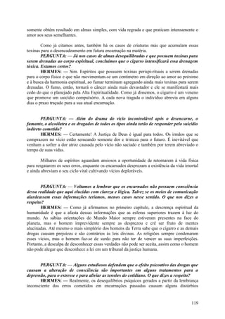 somente obtém resultado em almas simples, com vida regrada e que praticam intensamente o
amor aos seus semelhantes.
Como já citamos antes, também há os casos de criaturas más que acumulam essas
toxinas para o desencadeamento em futura encarnação na matéria.
PERGUNTA: — Já nos casos de almas desequilibradas e que possuem toxinas para
serem drenadas ao corpo espiritual, concluímos que o cigarro intensificará essa drenagem
tóxica. Estamos certos?
HERMES: — Sim. Espíritos que possuem toxinas perispi-rituais a serem drenadas
para o corpo físico e que não movimentam-se um centímetro em direção ao amor ao próximo
e à busca da harmonia espiritual, ao fumar terminam agregando ainda mais toxinas para serem
drenadas. O fumo, então, tornará o câncer ainda mais devastador e ele se manifestará mais
cedo do que o planejado pela Alta Espiritualidade. Como já dissemos, o cigarro é um veneno
que promove um suicídio compulsório. A cada nova tragada o indivíduo abrevia em alguns
dias o prazo traçado para a sua atual encarnação.
PERGUNTA: — Além do drama do vício incontrolável após o desencarne, o
fumante, o alcoólatra e os drogados de todos os tipos ainda terão de responder pelo suicídio
indireto cometido?
HERMES: — Certamente! A Justiça de Deus é igual para todos. Os irmãos que se
comprazem no vício estão semeando somente dor e tristeza para o futuro. É inevitável que
venham a sofrer a dor atroz causada pelo vício não saciado e também por terem abreviado o
tempo de suas vidas.
Milhares de espíritos aguardam ansiosos a oportunidade de retornarem à vida física
para resgatarem os seus erros, enquanto os encarnados desprezam a existência da vida imortal
e ainda abreviam o seu ciclo vital cultivando vícios deploráveis.
PERGUNTA: — Voltamos a lembrar que os encarnados não possuem consciência
dessa realidade que aqui elucidas com clareza e lógica. Talvez se os meios de comunicação
alardeassem essas informações teríamos, menos casos nesse sentido. O que nos dizes a
respeito?
HERMES: — Como já afirmamos no primeiro capítulo, a descrença espiritual da
humanidade é que a afasta dessas informações que as esferas superiores trazem à luz do
mundo. As sábias orientações do Mundo Maior sempre estiveram presentes na face do
planeta, mas o homem imprevidente sempre as desprezou e crê ser fruto de mentes
alucinadas. Até mesmo o mais simplório dos homens da Terra sabe que o cigarro e as demais
drogas causam prejuízos e são contrários às leis divinas. As religiões sempre condenaram
esses vícios, mas o homem faz-se de surdo para não ter de vencer as suas imperfeições.
Portanto, a desculpa de desconhecer essas verdades não pode ser aceita, assim como o homem
não pode alegar que desconhece a lei em um tribunal da justiça humana.
PERGUNTA: — Alguns estudiosos defendem que o efeito psicoativo das drogas que
causam a alteração de consciência são importantes em alguns tratamentos para a
depressão, para o estresse e para aliviar as tensões do cotidiano. O que dizes a respeito?
HERMES: — Realmente, os desequilíbrios psíquicos gerados a partir da lembrança
inconsciente dos erros cometidos em encarnações passadas causam alguns distúrbios

119

 