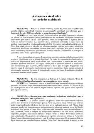 l
A descrença atual sobre
as verdades espirituais
PERGUNTA: — Por que o homem se torna, a cada dia, mais ateu ou cultiva um
espírito religioso superficial, enquanto as comunicações espirituais nos informam que o
homem do Terceiro Milénio evoluirá e se tornará mais espiritualizado?
HERMES: — Isso é algo normal! Devemos lembrar que ainda é pequeno o número
de "eleitos" na face do planeta, pois a grande maioria dos encarnados é composta de espíritos
endividados para com a Lei de Deus; portanto, ainda não conquistaram o ingresso para a
Terra do Terceiro Milénio. E, a despeito disso, continuam cultivando os seus vícios de
conduta e desprezando a oportunidade dada pelo Pai. Em meio à transição planetária rumo à
Nova Era, ainda vivem, e viverão por algumas décadas, espíritos com graves distúrbios
oriundos de séculos de encarnações voltadas para o mal e egoísmo. Mas, com o passar dos
anos, esse cenário será alterado gradualmente, fazendo com que a coletividade se volte para a
comunhão com o Plano Espiritual Superior.
A nova humanidade, composta de espíritos seletos, aprenderá a estabelecer um contato
regular e disciplinado com o Mundo Espiritual. Os meios de comunicação abandonarão o
cultivo de programas de baixo nível cultural, que "emburre-cem" a população, para, então,
despertar o homem desta Nova Era de paz e amor para as Verdades Imortais. E isso acontecerá naturalmente, pois os eleitos, almas sedentas na busca pela evolução, desprezarão essa
massiva carga de informações medíocres que recebem atualmente e darão atenção somente à
programação instrutiva. Os meios de comunicação, sempre em busca de audiência, atenderão
certamente ao novo anseio popular.
PERGUNTA: — Se bem entendemos, a falta de fé e espírito religioso é fruto do
baixo nível espiritual das almas atualmente encarnadas em nosso mundo.
HERMES: — Exatamente! Nunca, na atual história da humanidade terrena, estiveram
presentes, ao mesmo tempo, tantos espíritos encarnados com baixa vibração. Na década de 60
do século passado havia em torno de 95 por cento de espíritos com grande atraso espiritual
para o padrão terreno.
PERGUNTA:— Mas nos parece que atualmente, no início do século vinte e um, a
situação é ainda pior. Como explicar isso?
HERMES: — Já estamos vivendo um período onde estão reencarnando espíritos
eleitos para promover a transformação para a Nova Era, mas é nesse período que também
estão peregrinando pela vida física espíritos com grave inclinação para o mal. Alguns deles
passaram séculos em sintonia com os sentimentos anticristãos nas zonas de trevas do Mundo
Espiritual. Hoje, presos ao corpo físico, extravasam todo o seu ódio, rancor e tendência para o
mal. Acentuam, assim, a imagem de desequilíbrio espiritual e de caos social, praticando
sequestros, estupros, assassinatos, tráfico de drogas e todas as formas de violência contra os
seus semelhantes. Observamos a presença desses espíritos também nos crimes de "colarinho
branco", que indiretamente prejudicam a vida de milhares de pessoas. Os grandes profetas de
Deus atestaram que quando chegasse ò dia do "juízo final" haveria grande desordem e uma
12

 