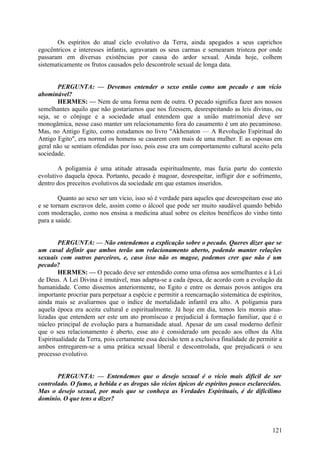 Os espíritos do atual ciclo evolutivo da Terra, ainda apegados a seus caprichos
egocêntricos e interesses infantis, agravaram os seus carmas e semearam tristeza por onde
passaram em diversas existências por causa do ardor sexual. Ainda hoje, colhem
sistematicamente os frutos causados pelo descontrole sexual de longa data.
PERGUNTA: — Devemos entender o sexo então como um pecado e um vício
abominável?
HERMES: — Nem de uma forma nem de outra. O pecado significa fazer aos nossos
semelhantes aquilo que não gostaríamos que nos fizessem, desrespeitando as leis divinas, ou
seja, se o cônjuge e a sociedade atual entendem que a união matrimonial deve ser
monogâmica, nesse caso manter um relacionamento fora do casamento é um ato pecaminoso.
Mas, no Antigo Egito, como estudamos no livro "Akhenaton — A Revolução Espiritual do
Antigo Egito", era normal os homens se casarem com mais de uma mulher. E as esposas em
geral não se sentiam ofendidas por isso, pois esse era um comportamento cultural aceito pela
sociedade.
A poligamia é uma atitude atrasada espiritualmente, mas fazia parte do contexto
evolutivo daquela época. Portanto, pecado é magoar, desrespeitar, infligir dor e sofrimento,
dentro dos preceitos evolutivos da sociedade em que estamos inseridos.
Quanto ao sexo ser um vício, isso só é verdade para aqueles que desrespeitam esse ato
e se tornam escravos dele, assim como o álcool que pode ser muito saudável quando bebido
com moderação, como nos ensina a medicina atual sobre os eleitos benéficos do vinho tinto
para a saúde.
PERGUNTA: — Não entendemos a explicação sobre o pecado. Queres dizer que se
um casal definir que ambos terão um relacionamento aberto, podendo manter relações
sexuais com outros parceiros, e, caso isso não os magoe, podemos crer que não é um
pecado?
HERMES: — O pecado deve ser entendido como uma ofensa aos semelhantes e à Lei
de Deus. A Lei Divina é imutável, mas adapta-se a cada época, de acordo com a evolução da
humanidade. Como dissemos anteriormente, no Egito e entre os demais povos antigos era
importante procriar para perpetuar a espécie e permitir a reencarnação sistemática de espíritos,
ainda mais se avaliarmos que o índice de mortalidade infantil era alto. A poligamia para
aquela época era aceita cultural e espiritualmente. Já hoje em dia, temos leis morais atualizadas que entendem ser este um ato promíscuo e prejudicial à formação familiar, que é o
núcleo principal de evolução para a humanidade atual. Apesar de um casal moderno definir
que o seu relacionamento é aberto, esse ato é considerado um pecado aos olhos da Alta
Espiritualidade da Terra, pois certamente essa decisão tem a exclusiva finalidade de permitir a
ambos entregarem-se a uma prática sexual liberal e descontrolada, que prejudicará o seu
processo evolutivo.
PERGUNTA: — Entendemos que o desejo sexual é o vício mais difícil de ser
controlado. O fumo, a bebida e as drogas são vícios típicos de espíritos pouco esclarecidos.
Mas o desejo sexual, por mais que se conheça as Verdades Espirituais, é de dificílimo
domínio. O que tens a dizer?

121

 
