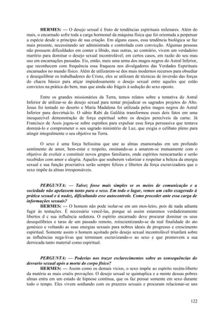 HERMES: — O desejo sexual é fruto de tendências espirituais milenares. Além do
mais, o encarnado sofre toda a carga hormonal da máquina física que foi orientada a perpetuar
a espécie desde o princípio de sua criação. Em alguns casos, essa tendência biológica se faz
mais presente, necessitando ser administrada e controlada com convicção. Algumas pessoas
não possuem dificuldades em conter a libido, mas outras, ao contrário, vivem um verdadeiro
martírio para dominar o desejo sexual incontrolável; em certos casos, em razão do seu mau
uso em encarnações passadas. Eis, então, mais uma arma dos magos negros do Astral Inferior,
que reconhecem com frequência essa fraqueza nos divulgadores das Verdades Espirituais
encarnados no mundo físico. Além de utilizarem-se dos mais modernos recursos para obsediar
e desequilibrar os trabalhadores do Cristo, eles se utilizam de técnicas de inversão das forças
do chacra básico para atiçar impiedosamente o desejo sexual entre aqueles que estão
convictos na prática do bem, mas que ainda são frágeis à sedução do sexo oposto.
Entre os grandes missionários da Terra, temos relatos sobre a tentativa do Astral
Inferior de utilizar-se do desejo sexual para tentar prejudicar os sagrados projetos do Alto.
Jesus foi tentado no deserto e Maria Madalena foi utilizada pelos magos negros do Astral
Inferior para desvirtuá-lo. O sábio Rabi da Galiléia transformou esses dois fatos em uma
inesquecível demonstração de força espiritual sobre os desejos perecíveis da carne. Já
Francisco de Assis jogou-se sobre espinhos para expulsar essa força persuasiva que tentava
dominá-lo e comprometer o seu sagrado ministério de Luz, que exigia o celibato pleno para
atingir integralmente o seu objetivo na Terra.
O sexo é uma força belíssima que une as almas enamoradas em um profundo
sentimento de amor, bem-estar e respeito, ensinando-as a amarem-se mutuamente com o
objetivo de evoluir e constituir novos grupos familiares, onde espíritos reencarnarão e serão
recebidos com amor e alegria. Aqueles que souberem valorizar e respeitar a beleza da energia
sexual e sua função procriativa serão sempre felizes e libertos da força escravizadora que o
sexo impõe às almas irresponsáveis.
PERGUNTA: — Talvez fosse mais simples se os meios de comunicação e a
sociedade não apelassem tanto para o sexo. Em todo o lugar, vemos um culto exagerado à
prática sexual e à nudez, dificultando esse autocontrole. Como proceder ante essa carga de
informações sexuais?
HERMES: — O homem não pode isolar-se em um mos-leiro, pois de nada adianta
fugir às tentações. É necessário vencê-las, porque só assim estaremos verdadeiramente
libertos d c sua influência sedutora. O espírito encarnado deve procurar dominar os seus
desequilíbrios e taras de um passado remoto, roíiscientizando-se da real finalidade do ato
genésico e voltando as suas energias sexuais para nobres ideais de progresso e crescimento
espiritual. Somente assim o homem açoitado pelo desejo sexual incontrolável triunfará sobre
as influências nega-livas que terminam escravizando-o ao sexo e que promovem a sua
derrocada tanto material como espiritual.
PERGUNTA: — Poderias nos trazer esclarecimentos sobre as consequências do
desvario sexual após a morte do corpo físico?
HERMES: — Assim como os demais vícios, o sexo impõe ao espírito recém-liberto
da matéria as mais cruéis provações. O desejo sexual se quintuplica e a mente dessas pobres
almas entra em um estado de hipnose contínua, que os faz pensar somente em sexo durante
todo o tempo. Eles vivem sonhando com os prazeres sexuais e procuram relacionar-se uns

122

 