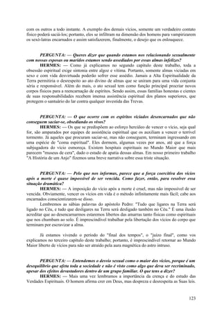 com os outros a todo instante. A exemplo dos demais vícios, somente um verdadeiro contato
físico poderá saciá-los; portanto, eles se infiltram na dimensão dos homens para vampirizarem
os sexó-latras encarnados e assim satisfazerem, finalmente, o desejo que os enlouquece.
PERGUNTA: — Queres dizer que quando estamos nos relacionando sexualmente
com nossas esposas ou maridos estamos sendo assediados por essas almas infelizes?
HERMES: — Como já explicamos no segundo capítulo deste trabalho, toda a
obsessão espiritual exige sintonia entre algoz e vítima. Portanto, somente almas viciadas em
sexo e com vida desvirtuada poderão sofrer esse assédio. Jamais a Alta Espiritualidade da
Terra permitiria o desrespeito ao ato divino de almas que se uniram para uma vida conjunta
séria e responsável. Além do mais, o ato sexual tem como função principal procriar novos
corpos físicos para a reencarnação de espíritos. Sendo assim, essas famílias honestas e cientes
de suas responsabilidades recebem imensa assistência espiritual dos planos superiores, que
protegem o santuário do lar contra qualquer investida das Trevas.
PERGUNTA: — O que ocorre com os espíritos viciados desencarnados que não
conseguem saciar-se, obsediando os vivos?
HERMES: — Os que se predispõem ao esforço hercúleo de vencer o vício, seja qual
for, são amparados por equipes de assistência espiritual que os auxiliam a vencer o terrível
tormento. Já aqueles que procuram saciar-se, mas não conseguem, terminam ingressando em
uma espécie de "coma espiritual". Eles dormem, algumas vezes por anos, até que a força
subjugadora do vício esmoreça. Existem hospitais espirituais no Mundo Maior que mais
parecem "museus de cera", dado o estado de apatia dessas almas. Em nosso primeiro trabalho
"A História de um Anjo" fizemos uma breve narrativa sobre essa triste situação.
PERGUNTA: — Pelo que nos informas, parece que a força coercitiva dos vícios
após a morte é quase impossível de ser vencida. Como fazer, então, para resolver essa
situação dramática?
HERMES: — A imposição do vício após a morte é cruel, mas não impossível de ser
vencida. Obviamente, vencer os vícios em vida é o método infinitamente mais fácil; cabe aos
encarnados conscientizarem-se disso.
Lembremos as sábias palavras do apóstolo Pedro: "Tudo que ligares na Terra será
ligado no Céu, e tudo que desligares na Terra será desligado também no Céu." É uma ilusão
acreditar que ao desencarnarmos estaremos libertos das amarras tanto físicas como espirituais
que nos chumbam ao solo. É imprescindível trabalhar pela libertação dos vícios do corpo que
terminam por escravizar a alma.
Já estamos vivendo o período do "final dos tempos", o "juízo final", como vos
explicamos no terceiro capítulo deste trabalho; portanto, é imprescindível retornar ao Mundo
Maior liberto de vícios para não ser atraído pela aura magnética do astro intruso.
PERGUNTA: — Entendemos o desvio sexual como o maior dos vícios, porque é um
desequilíbrio que afeta toda a sociedade e não é visto como algo que deva ser recriminado,
apesar dos efeitos devastadores dentro de um grupo familiar. O que tens a dizer?
HERMES: — Mais uma vez lembramos a importância da crença e do estudo das
Verdades Espirituais. O homem afirma crer em Deus, mas despreza e desrespeita as Suas leis.

123

 