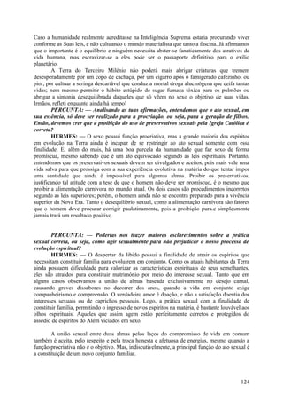 Caso a humanidade realmente acreditasse na Inteligência Suprema estaria procurando viver
conforme as Suas leis, e não cultuando o mundo materialista que tanto a fascina. Já afirmamos
que o importante é o equilíbrio e ninguém necessita abster-se fanaticamente dos atrativos da
vida humana, mas escravizar-se a eles pode ser o passaporte definitivo para o exílio
planetário.
A Terra do Terceiro Milénio não poderá mais abrigar criaturas que tremem
desesperadamente por um copo de cachaça, por um cigarro após o famigerado cafezinho, ou
pior, por cultuar a seringa descartável que conduz a mortal droga alucinógena que ceifa tantas
vidas; nem mesmo permitir o hábito estúpido de sugar fumaça tóxica para os pulmões ou
abrigar a sintonia desequilibrada daqueles que só vêem no sexo o objetivo de suas vidas.
Irmãos, refleti enquanto ainda há tempo!
PERGUNTA: — Analisando as tuas afirmações, entendemos que o ato sexual, em
sua essência, só deve ser realizado para a procriação, ou seja, para a geração de filhos.
Então, devemos crer que a proibição do uso de preservativos sexuais pela Igreja Católica é
correta?
HERMES: — O sexo possui função procriativa, mas a grande maioria dos espíritos
em evolução na Terra ainda é incapaz de se restringir ao ato sexual somente com essa
finalidade. E, além do mais, há uma boa parcela da humanidade que faz sexo de forma
promíscua, mesmo sabendo que é um ato equivocado segundo as leis espirituais. Portanto,
entendemos que os preservativos sexuais devem ser divulgados e aceitos, pois mais vale uma
vida salva para que prossiga com a sua experiência evolutiva na matéria do que tentar impor
uma santidade que ainda é impossível para algumas almas. Proibir os preservativos,
justificando tal atitude com a tese de que o homem não deve ser promíscuo, é o mesmo que
proibir a alimentação carnívora no mundo atual. Os dois casos são procedimentos incorretos
segundo as leis superiores; porém, o homem ainda não se encontra preparado para a vivência
superior da Nova Era. Tanto o desequilíbrio sexual, como a alimentação carnívora são fatores
que o homem deve procurar corrigir paulatinamente, pois a proibição pura.e simplesmente
jamais trará um resultado positivo.
PERGUNTA: — Poderias nos trazer maiores esclarecimentos sobre a prática
sexual correia, ou seja, como agir sexualmente para não prejudicar o nosso processo de
evolução espiritual?
HERMES: — O despertar da libido possui a finalidade de atrair os espíritos que
necessitam constituir família para evoluírem em conjunto. Como os atuais habitantes da Terra
ainda possuem dificuldade para valorizar as características espirituais de seus semelhantes,
eles são atraídos para constituir matrimónio por meio do interesse sexual. Tanto que em
alguns casos observamos a união de almas baseada exclusivamente no desejo carnal,
causando graves dissabores no decorrer dos anos, quando a vida em conjunto exige
companheirismo e compreensão. O verdadeiro amor é doação, e não a satisfação doentia dos
interesses sexuais ou de caprichos pessoais. Logo, a prática sexual com a finalidade de
constituir família, permitindo o ingresso de novos espíritos na matéria, é bastante louvável aos
olhos espirituais. Aqueles que assim agem estão perfeitamente corretos e protegidos do
assédio de espíritos do Além viciados em sexo.
A união sexual entre duas almas pelos laços do compromisso de vida em comum
também é aceita, pelo respeito e pela troca honesta e afetuosa de energias, mesmo quando a
função procriativa não é o objetivo. Mas, indiscutivelmente, a principal função do ato sexual é
a constituição de um novo conjunto familiar.

124

 