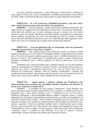 Em meio à família, encontramos o maior laboratório evolutivo para os espíritos no
atual estágio da Terra, pois os pais se disciplinam e trabalham para propiciar mais conforto
aos filhos, tendo a importante missão de os educar tanto no campo espiritual como material.
PERGUNTA:— Se o ato sexual tem a finalidade procriativa, o que tens a dizer
sobre a união de homossexuais, tanto masculinos como femininos?
HERMES: — Como já dissemos, a união sexual possui finalidade reprodutiva, algo
impossível de ser realizado entre dois indivíduos do mesmo sexo. Caso ocorra a amizade profunda entre dois espíritos que na atual encarnação possuem o mesmo sexo, eles devem
estreitar os laços de amizade, trabalhar por um ideal conjunto e respeitarem-se mutuamente,
jamais unindo-se sexualmente, pois essa é uma anomalia que deve ser vencida. O desejo
sexual entre dois indivíduos do mesmo sexo deve ser canalizado para ideais superiores, com o
objetivo de vencer esse obstáculo que se impõe como uma provação espiritual.
PERGUNTA: — Essa tua afirmação pode ser interpretada como uni pensamento
antiquado e preconceituoso. O que dizes a respeito?
HERMES: — Não podemos fugir às leis divinas para atender aos anseios da atual
geração encarnada que vive em conflito de identidade. Podemos assegurar-lhes que os eleitos
para a Nova Era serão aqueles espíritos que procuram vencer o conflito homossexual em seu
processo evolutivo. Caso atestássemos ser perfeitamente normal a prática homossexual,
estaríamos contribuindo para a falência espiritual de diversos irmãos que vivem nessa
situação.
Entendemos que o homossexualismo não é nenhuma doença, mas sim uma tendência
espiritual desencadeada por conflitos do passado. Inclusive, encontramos almas sensíveis e
valorosas que sofrem o desequilíbrio homossexual. Eis mais um motivo para não nos
furtarmos de esclarecê-las! Ademais, vida em conjunto, cumplicidade e amizade não
significam homossexualismo. Questionamos aqui tão-somente o ato sexual entre dois seres do
mesmo sexo, assim como as práticas sexuais condenáveis entre heterossexuais.
PERGUNTA: — Alguns homens e mulheres afirmam que decidiram-se pelo
homossexualismo por encontrar mais sinceridade, amizade e paciência com parceiros do
mesmo sexo. O que dizes a respeito disso?
HERMES: — A finalidade da vida conjugal é harmonizar o casal. Somente uma
pessoa caprichosa espera encontrar apenas flores em um casamento. As diferenças devem ser
dialogadas, pois o casal precisa construir a paz e a harmonia em seu lar, com amor e
sabedoria. Infelizmente, a atual humanidade apenas se dedica a interesses sexuais e à rotina
materialista da vida humana, preocupando-se exclusivamente em atender aos imediatismos da
vida física. Muitos desses irmãos e irmãs terminam acreditando que são mais felizes com
parceiros do mesmo sexo, quando na verdade procuram apenas alguém que atenda aos seus
anseios e caprichos. Vemos esse problema também entre os heterossexuais que se casam
diversas vezes à procura de uma "alma gêrnea". Na verdade, estão fugindo das críticas e das
contrariedades da vida em comum. O casal vencedor é aquele que triunfa sobre os obstáculos
e aprende a amar e a respeitar as suas diferenças. Já os que se separam à primeira
contrariedade, somente acumulam mais débitos para encarnações futuras.

125

 