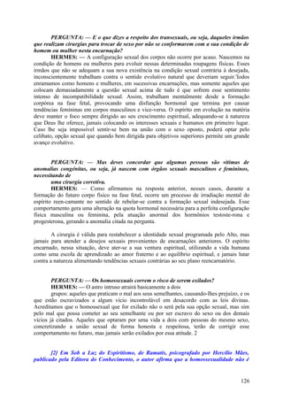 PERGUNTA: — E o que dizes a respeito dos transexuais, ou seja, daqueles irmãos
que realizam cirurgias para trocar de sexo por não se conformarem com a sua condição de
homem ou mulher nesta encarnação?
HERMES: — A configuração sexual dos corpos não ocorre por acaso. Nascemos na
condição de homens ou mulheres para evoluir nessas determinadas roupagens físicas. Esses
irmãos que não se adequam a sua nova existência na condição sexual contrária à desejada,
inconscientemente trabalham contra o sentido evolutivo natural que deveriam seguir.'Iodos
enramamos como homens e mulheres, em sucessivas encarnações, mas somente aqueles que
colocam demasiadamente a questão sexual acima de tudo é que sofrem esse sentimento
intenso de incompatibilidade sexual. Assim, trabalham mentalmente desde a formação
corpórea na fase fetal, provocando uma disfunção hormonal que termina por causar
tendências femininas em corpos masculinos e vice-versa. O espírito em evolução na matéria
deve manter o foco sempre dirigido ao seu crescimento espiritual, adequando-se à natureza
que Deus lhe oferece, jamais colocando os interesses sexuais e humanos em primeiro lugar.
Caso lhe seja impossível sentir-se bem na união com o sexo oposto, poderá optar pelo
celibato, opção sexual que quando bem dirigida para objetivos superiores permite um grande
avanço evolutivo.
PERGUNTA: — Mas deves concordar que algumas pessoas são vítimas de
anomalias congénitas, ou seja, já nascem com órgãos sexuais masculinos e femininos,
necessitando de
uma cirurgia corretiva.
HERMES: — Como afirmamos na resposta anterior, nesses casos, durante a
formação do futuro corpo físico na fase fetal, ocorre um processo de irradiação mental do
espírito reen-camante no sentido de rebelar-se contra a formação sexual indesejada. Esse
comportamento gera uma alteração na quota hormonal necessária para a perfeita configuração
física masculina ou feminina, pela atuação anormal dos hormônios testoste-rona e
progesterona, gerando a anomalia citada na pergunta.
A cirurgia é válida para restabelecer a identidade sexual programada pelo Alto, mas
jamais para atender a desejos sexuais provenientes de encarnações anteriores. O espírito
encarnado, nessa situação, deve ater-se a sua ventura espiritual, utilizando a vida humana
como uma escola de aprendizado ao amor fraterno e ao equilíbrio espiritual, e jamais lutar
contra a natureza alimentando tendências sexuais contrárias ao seu plano reencarnatório.
PERGUNTA: — Os homossexuais correm o risco de serem exilados?
HERMES: — O astro intruso atrairá basicamente a dois
grupos: aqueles que praticam o mal aos seus semelhantes, causando-Ihes prejuízo, e os
que estão escravizados a algum vício incontrolável em desacordo com as leis divinas.
Acreditamos que o homossexual que for exilado não o será pela sua opção sexual, mas sim
pelo mal que possa cometer ao seu semelhante ou por ser escravo do sexo ou dos demais
vícios já citados. Aqueles que optaram por uma vida a dois com pessoas do mesmo sexo,
concretizando a união sexual de forma honesta e respeitosa, terão de corrigir esse
comportamento no futuro, mas jamais serão exilados por essa atitude. 2
[2] Em Sob a Luz do Espiritismo, de Ramatís, psicografado por Hercílio Mães,
publicado pela Editora do Conhecimento, o autor afirma que a homossexualidade não é

126

 