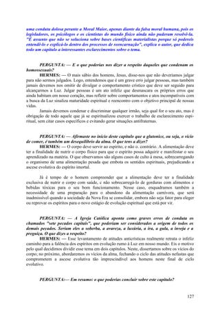 uma conduta dolosa perante a Moral Maior, apenas diante da falsa moral humana, pois os
legisladores, os psicólogos e os cientistas do mundo físico ainda não puderam resolvê-la.
"É assunto que não se soluciona sobre bases científicas materialistas porque só podereis
entendê-lo e explicá-lo dentro dos processos de reencarnação", explica o autor, que dedica
todo um capítulo a interessantes esclarecimentos sobre o tema.
PERGUNTA: — E o que poderias nos dizer a respeito daqueles que condenam os
homossexuais?
HERMES: — O mais sábio dos homens, Jesus, disse-nos que não deveríamos julgar
para não sermos julgados. Logo, entendemos que é um grave erro julgar pessoas, mas também
jamais devemos nos omitir de divulgar o comportamento crístico que deve ser seguido para
alcançarmos a Luz. Julgar pessoas é um ato infeliz que desmascara os próprios erros que
ainda habitam em nosso coração, mas refletir sobre comportamentos e atos incompatíveis com
a busca da Luz sinaliza maturidade espiritual e reencontro com o objetivo principal de nossas
vidas.
Jamais devemos condenar e discriminar qualquer irmão, seja qual for o seu ato, mas é
obrigação de todo aquele que já se espiritualizou exercer o trabalho de esclarecimento espiritual, sem citar casos específicos e evitando gerar situações antifraternas.
PERGUNTA: — Afirmaste no início deste capítulo que a glutonice, ou seja, o vício
de comer, é também um desequilíbrio da alma. O que tens a dizer?
HERMES: — O corpo deve servir ao espírito, e não o. contrário. A alimentação deve
ter a finalidade de nutrir o corpo físico para que o espírito possa adquirir e manifestar o seu
aprendizado na matéria. O que observamos são alguns casos de culto à mesa, sobrecarregando
o organismo de uma alimentação pesada que embota os sentidos espirituais, prejudicando a
ascese evolutiva do espírito imortal.
Já é tempo de o homem compreender que a alimentação deve ter a finalidade
exclusiva de nutrir o corpo com saúde, c não sobrecarregá-lo de gorduras com alimentos e
bebidas tóxicas para o seu bom funcionamento. Nesse caso, enquadramos também a
necessidade de uma preparação para o abandono da alimentação carnívora, que será
inadmissível quando a sociedade da Nova Era se consolidar, embora não seja fator para eleger
ou reprovar os espíritos para o novo estágio de evolução espiritual que está por vir.
PERGUNTA: — A Igreja Católica aponta como graves erros de conduta os
chamados "sete pecados capitais", que poderiam ser considerados a origem de todos os
demais pecados. Seriam eles a soberba, a avareza, a luxúria, a ira, a gula, a inveja e a
preguiça. O que dizes a respeito?
HERMES: — Esse levantamento de atitudes anticrísticas realmente retrata o infeliz
caminho para a falência dos espíritos em evolução rumo à Luz em nosso mundo. Eis o motivo
pelo qual decidimos dividir esse tema em dois capítulos. Neste, dissertamos sobre os vícios do
corpo; no próximo, abordaremos os vícios da alma, fechando o ciclo das atitudes nefastas que
comprometem a ascese evolutiva tão imprescindível aos homens neste final de ciclo
evolutivo.
PERGUNTA:— Em resumo: o que poderias concluir sobre este capítulo?

127

 
