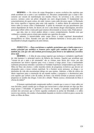 HERMES: — Os vícios do corpo bloqueiam a ascese evolutiva dos espíritos que
ainda acreditam ser a carne o seu verdadeiro eu. Devemos compreender que o corpo é tãosomente um veículo de manifestação nos mundos físicos. Se servirmos a ele, como um
escravo, seremos como um piloto dirigindo um carro desgovernado. É fundamental nos
conscientizarmos de quem somos, de onde viemos e para onde devemos seguir. A libertação
dos vícios significa o ingresso para uma vida superior. A análise diária da autonomia que
temos sobre as nossas vidas é fundamental. A partir do momento em que percebermos que
somos dependentes do fumo, do álcool, do sexo e das demais drogas alucinógenas, devemos
parar para refletir sobre o rumo pelo qual estamos direcionando as nossas vidas. Pode parecer
que não, mas os vícios podem alterar o nosso comportamento, fazendo com que
venhamos a cometer graves crimes para atender aos caprichos do corpo.
E, ademais, a interatividade entre corpo físico e corpo espiritual desencadeará
desequilíbrios no Além, fazendo com que não tenhamos harmonia e leveza para evitar a
inconfundível atração magnética do astro intruso.
PERGUNTA: — Para concluirmos o capítulo, gostaríamos que o irmão expusesse o
motivo principal que mobiliza os homens para seguir pelo caminho das drogas e que
também faz com que eles não tenham perseverança para livrar-se da influência coercitiva
desse mal.
HERMES: — A falta de uma crença superior que esclareça o verdadeiro significado
da vida humana é o principal motivo da falência dos homens. Aqueles que acreditam que
"vieram do pó e para o pó retornarão" são as vítimas mais fáceis dos vícios, por não
encontrarem um motivo superior para viver e crescer a longo prazo. Caso a humanidade
realmente procurasse entender e assimilar as Verdades Espirituais compreenderia que todos os
filhos de Deus são eternos e estão inseridos dentro de programas evolutivos que devem ser
alcançados para a nossa ventura espiritual. Se o homem assim pensasse, as drogas e as
desilusões da vida não encontrariam abrigo em suas mentes. Ademais, a falta do cultivo de
ideais superiores para a construção de um mundo melhor, a preguiça e o desinteresse para
com aqueles que sofrem a dor da nudez, da fome e da miséria tornam as pessoas ociosas e
propensas ao assédio das drogas. Como diz o ditado: "Mente ociosa e distanciada de Deus é
oficina do diabo!"
O homem espiritualizado compreende melhor o mundo que o cerca e é mais sábio em
suas decisões, jamais crendo que as drogas que escravizam o corpo possam ser algo que lhes
traga prazer e felicidade. O ignorante é escravo do mundo, o aprendiz compreende que
existem leis universais que se forem seguidas conduzem às portas da felicidade, e o sábio
escreve nas estrelas; ele conduz a humanidade traçando os roteiros evolutivos para a ascese de
todos os filhos de Deus.

128

 