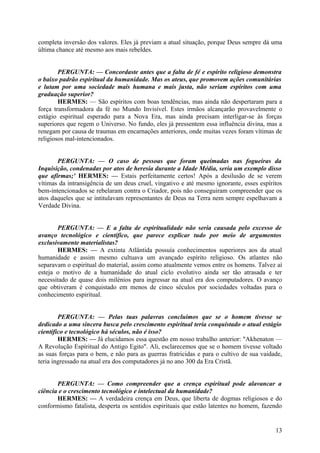 completa inversão dos valores. Eles já previam a atual situação, porque Deus sempre dá uma
última chance até mesmo aos mais rebeldes.
PERGUNTA: — Concordaste antes que a falta de fé e espírito religioso demonstra
o baixo padrão espiritual da humanidade. Mas os ateus, que promovem ações comunitárias
e lutam por uma sociedade mais humana e mais justa, não seriam espíritos com uma
graduação superior?
HERMES: — São espíritos com boas tendências, mas ainda não despertaram para a
força transformadora da fé no Mundo Invisível. Estes irmãos alcançarão provavelmente o
estágio espiritual esperado para a Nova Era, mas ainda precisam interligar-se às forças
superiores que regem o Universo. No fundo, eles já pressentem essa influência divina, mas a
renegam por causa de traumas em encarnações anteriores, onde muitas vezes foram vítimas de
religiosos mal-intencionados.
PERGUNTA: — O caso de pessoas que foram queimadas nas fogueiras da
Inquisição, condenadas por atos de heresia durante a Idade Média, seria um exemplo disso
que afirmas;' HERMES: — Estais perfeitamente certos! Após a desilusão de se verem
vítimas da intransigência de um deus cruel, vingativo e até mesmo ignorante, esses espíritos
bem-intencionados se rebelaram contra o Criador, pois não conseguiram compreender que os
atos daqueles que se intitulavam representantes de Deus na Terra nem sempre espelhavam a
Verdade Divina.
PERGUNTA: — E a falta de espiritualidade não seria causada pelo excesso de
avanço tecnológico e científico, que parece explicar tudo por meio de argumentos
exclusivamente materialistas?
HERMES: — A extinta Atlântida possuía conhecimentos superiores aos da atual
humanidade e assim mesmo cultuava um avançado espírito religioso. Os atlantes não
separavam o espiritual do material, assim como atualmente vemos entre os homens. Talvez aí
esteja o motivo de a humanidade do atual ciclo evolutivo ainda ser tão atrasada e ter
necessitado de quase dois milénios para ingressar na atual era dos computadores. O avanço
que obtiveram é conquistado em menos de cinco séculos por sociedades voltadas para o
conhecimento espiritual.
PERGUNTA: — Pelas tuas palavras concluímos que se o homem tivesse se
dedicado a uma sincera busca pelo crescimento espiritual teria conquistado o atual estágio
cientifico e tecnológico há séculos, não é isso?
HERMES: — Já elucidamos essa questão em nosso trabalho anterior: "Akhenaton —
A Revolução Espiritual do Antigo Egito". Ali, esclarecemos que se o homem tivesse voltado
as suas forças para o bem, e não para as guerras fratricidas e para o cultivo de sua vaidade,
teria ingressado na atual era dos computadores já no ano 300 da Era Cristã.
PERGUNTA: — Como compreender que a crença espiritual pode alavancar a
ciência e o crescimento tecnológico e intelectual da humanidade?
HERMES: — A verdadeira crença em Deus, que liberta de dogmas religiosos e do
conformismo fatalista, desperta os sentidos espirituais que estão latentes no homem, fazendo

13

 