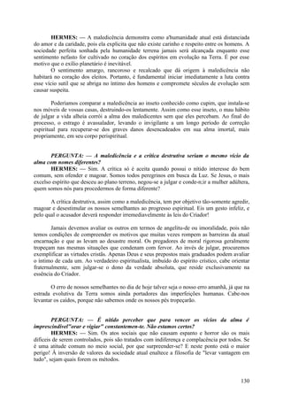 HERMES: — A maledicência demonstra como a'humanidade atual está distanciada
do amor e da caridade, pois ela explicita que não existe carinho e respeito entre os homens. A
sociedade perfeita sonhada pela humanidade terrena jamais será alcançada enquanto esse
sentimento nefasto for cultivado no coração dos espíritos em evolução na Terra. É por esse
motivo que o exílio planetário é inevitável.
O sentimento amargo, rancoroso e recalcado que dá origem à maledicência não
habitará no coração dos eleitos. Portanto, é fundamental iniciar imediatamente a luta contra
esse vício sutil que se abriga no íntimo dos homens e compromete séculos de evolução sem
causar suspeita.
Poderíamos comparar a maledicência ao inseto conhecido como cupim, que instala-se
nos móveis de vossas casas, destruindo-os lentamente. Assim como esse inseto, o mau hábito
de julgar a vida alheia corrói a alma dos maledicentes sem que eles percebam. Ao final do
processo, o estrago é avassalador, levando o invigilante a um longo período de correção
espiritual para recuperar-se dos graves danos desencadeados em sua alma imortal, mais
propriamente, em seu corpo perispiritual.
PERGUNTA: — A maledicência e a crítica destrutiva seriam o mesmo vício da
alma com nomes diferentes?
HERMES: — Sim. A crítica só é aceita quando possui o nítido interesse do bem
comum, sem ofender e magoar. Somos todos peregrinos em busca da Luz. Se Jesus, o mais
excelso espírito que desceu ao plano terreno, negou-se a julgar e conde-n;ir a mulher adúltera,
quem somos nós para procedermos de forma diferente?
A crítica destrutiva, assim como a maledicência, tem por objetivo tão-somente agredir,
magoar e desestimular os nossos semelhantes ao progresso espiritual. Eis um gesto infeliz, e
pelo qual o acusador deverá responder irremediavelmente às leis do Criador!
Jamais devemos avaliar os outros em termos de angelitu-de ou imoralidade, pois não
temos condições de compreender os motivos que muitas vezes rompem as barreiras da atual
encarnação e que as levam ao desastre moral. Os pregadores de moral rigorosa geralmente
tropeçam nas mesmas situações que condenam com fervor. Ao invés de julgar, procuremos
exemplificar as virtudes cristãs. Apenas Deus e seus prepostos mais graduados podem avaliar
o íntimo de cada um. Ao verdadeiro espiritualista, imbuído do espírito crístico, cabe orientar
fraternalmente, sem julgar-se o dono da verdade absoluta, que reside exclusivamente na
essência do Criador.
O erro de nossos semelhantes no dia de hoje talvez seja o nosso erro amanhã, já que na
estrada evolutiva da Terra somos ainda portadores das imperfeições humanas. Cabe-nos
levantar os caídos, porque não sabemos onde os nossos pés tropeçarão.
PERGUNTA: — É nítido perceber que para vencer os vícios da alma é
imprescindível"orar e vigiar" constantemen-te. Não estamos certos?
HERMES: — Sim. Os atos sociais que não causam espanto e horror são os mais
difíceis de serem controlados, pois são tratados com indiferença e complacência por todos. Se
é uma atitude comum no meio social, por que surpreender-se? E neste ponto está o maior
perigo! Â inversão de valores da sociedade atual enaltece a filosofia de "levar vantagem em
tudo", sejam quais forem os métodos.

130

 