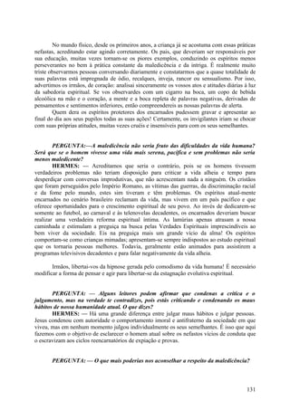 No mundo físico, desde os primeiros anos, a criança já se acostuma com essas práticas
nefastas, acreditando estar agindo corretamente. Os pais, que deveriam ser responsáveis por
sua educação, muitas vezes tornam-se os piores exemplos, conduzindo os espíritos menos
perseverantes no bem à prática constante da maledicência e da intriga. É realmente muito
triste observarmos pessoas conversando diariamente e constatarmos que a quase totalidade de
suas palavras está impregnada de ódio, recalques, inveja, rancor ou sensualismo. Por isso,
advertimos os irmãos, de coração: analisai sinceramente os vossos atos e atitudes diárias à luz
da sabedoria espiritual. Se vos observardes com um cigarro na boca, um copo de bebida
alcoólica na mão e o coração, a mente e a boca repleta de palavras negativas, derivadas de
pensamentos e sentimentos inferiores, então compreendereis as nossas palavras de alerta.
Quem dera os espíritos protetores dos encarnados pudessem gravar e apresentar ao
final do dia aos seus pupilos todas as suas ações! Certamente, os invigilantes iriam se chocar
com suas próprias atitudes, muitas vezes cruéis e insensíveis para com os seus semelhantes.
PERGUNTA:—A maledicência não seria fruto das dificuldades da vida humana?
Será que se o homem vivesse uma vida mais serena, pacífica e sem problemas não seria
menos maledicente?
HERMES: — Acreditamos que seria o contrário, pois se os homens tivessem
verdadeiros problemas não teriam disposição para criticar a vida alheia e tempo para
desperdiçar com conversas improdutivas, que não acrescentam nada a ninguém. Os cristãos
que foram perseguidos pelo Império Romano, as vítimas das guerras, da discriminação racial
e da fome pelo mundo, estes sim tiveram e têm problemas. Os espíritos atual-mente
encarnados no cenário brasileiro reclamam da vida, mas vivem em um país pacífico e que
oferece oportunidades para o crescimento espiritual de seu povo. Ao invés de dedicarem-se
somente ao futebol, ao carnaval e às telenovelas decadentes, os encarnados deveriam buscar
realizar uma verdadeira reforma espiritual íntima. As lamúrias apenas atrasam a nossa
caminhada e estimulam a preguiça na busca pelas Verdades Espirituais imprescindíveis ao
bem viver da sociedade. Eis na preguiça mais um grande vício da alma! Os espíritos
comportam-se como crianças mimadas; apresentam-se sempre indispostos ao estudo espiritual
que os tornaria pessoas melhores. Todavia, geralmente estão animados para assistirem a
programas televisivos decadentes e para falar negativamente da vida alheia.
Irmãos, libertai-vos da hipnose gerada pelo comodismo da vida humana! É necessário
modificar a forma de pensar e agir para libertar-se da estagnação evolutiva espiritual.
PERGUNTA: — Alguns leitores podem afirmar que condenas a crítica e o
julgamento, mas na verdade te contradizes, pois estás criticando e condenando os maus
hábitos de nossa humanidade atual. O que dizes?
HERMES: — Há uma grande diferença entre julgar maus hábitos e julgar pessoas.
Jesus condenou com autoridade o comportamento imoral e antifraterno da sociedade em que
viveu, mas em nenhum momento julgou individualmente os seus semelhantes. É isso que aqui
fazemos com o objetivo de esclarecer o homem atual sobre os nefastos vícios de conduta que
o escravizam aos ciclos reencarnatórios de expiação e provas.
PERGUNTA: — O que mais poderias nos aconselhar a respeito da maledicência?

131

 