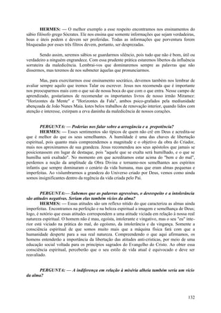 HERMES: — O melhor exemplo a esse respeito encontramos nos ensinamentos do
sábio filósofo grego Sócrates. Ele nos ensina que somente informações que sejam verdadeiras,
boas e úteis podem e devem ser proferidas. Todas as informações que porventura forem
bloqueadas por esses três filtros devem, portanto, ser desprezadas.
Sendo assim, seremos sábios se guardarmos silêncio, pois tudo que não é bom, útil ou
verdadeiro a ninguém engrandece. Com essa prudente prática estaremos libertos da influência
sorrateira da maledicência. Lembrai-vos que dominaremos sempre as palavras que não
dissermos, mas teremos de nos submeter àquelas que pronunciarmos.
Mas, para exercitarmos esse ensinamento socrático, devemos também nos lembrar de
avaliar sempre aquilo que iremos Talar ou escrever. Jesus nos recomenda que é importante
nos preocuparmos mais com o que sai de nossa boca do que com o que entra. Nesse campo de
aprendizado, gostaríamos de recomendar os importantes livros de nosso irmão Miramez:
"Horizontes da Mente" e "Horizontes da Fala", ambos psico-grafados pela mediunidade
abençoada de João Nunes Maia. kstes belos trabalhos de renovação interior, quando lidos com
atenção e interesse, extirpam a erva daninha da maledicência de nossos corações.
PERGUNTA: — Poderias nos falar sobre a arrogância e a prepotência?
HERMES: — Esses sentimentos são típicos de quem não crê em Deus e acredita-se
que é melhor do que os seus semeIhantes. A humildade é uma das chaves de libertação
espiritual, pois quanto mais compreendemos a magnitude e o objetivo da obra do Criador,
mais nos aproximamos de sua grandeza. Jesus recomendou aos seus apóstolos que jamais se
posicionassem em lugar de destaque, pois "aquele que se exalta será humilhado, e o que se
humilha será exaltado". No momento em que acreditamos estar acima do "bem e do mal",
perdemos a noção da amplitude da Obra Divina e tornamo-nos semelhantes aos espíritos
infantis que sempre dominaram o cenário da vida humana, mas que eram almas pequenas e
imperfeitas. Ao vislumbrarmos a grandeza do Universo criado por Deus, vemos como ainda
somos insignificantes dentro da regência da vida criada pelo Pai.
PERGUNTA:— Sabemos que as palavras agressivas, o desrespeito e a intolerância
são atitudes negativas. Seriam elas também vícios da alma?
HERMES: — Essas atitudes são um reflexo nítido do que caracteriza as almas ainda
imperfeitas. Encontramos na perfeição e na beleza espiritual a imagem e semelhança de Deus;
logo, é notório que essas atitudes correspondem a uma atitude viciada em relação à nossa real
natureza espiritual. O homem não é mau, egoísta, intolerante e vingativo, mas o seu "eu" interior está viciado na prática do mal, do egoísmo, da intolerância e da vingança. Somente a
consciência espiritual de que somos muito mais que a máquina física fará com que a
humanidade desperte para a sua real natureza. Compreendendo o que aqui afirmamos, os
homens entenderão a importância da libertação das atitudes anti-crísticas, por meio de uma
educação social voltada para os princípios sagrados do Evangelho do Cristo. Ao obter essa
consciência espiritual, perceberão que o seu estilo de vida atual é equivocado e deve ser
reavaliado.
PERGUNTA: — A indiferença em relação à miséria alheia também seria um vício
da alma?

132

 