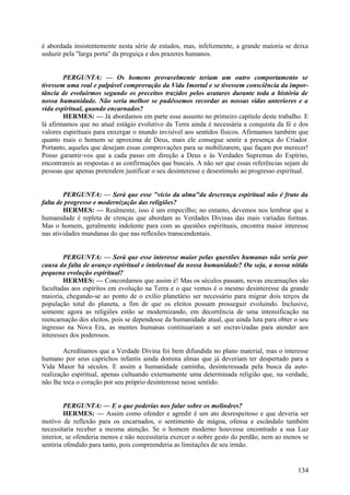 é abordada insistentemente nesta série de estudos, mas, infelizmente, a grande maioria se deixa
seduzir pela "larga porta" da preguiça e dos prazeres humanos.
PERGUNTA: — Os homens provavelmente teriam um outro comportamento se
tivessem uma real e palpável comprovação da Vida Imortal e se tivessem consciência da importância de evoluirmos segundo os preceitos trazidos pelos avatares durante toda a história de
nossa humanidade. Não seria melhor se pudéssemos recordar as nossas vidas anteriores e a
vida espiritual, quando encarnados?
HERMES: — Já abordamos em parte esse assunto no primeiro capítulo deste trabalho. E
lá afirmamos que no atual estágio evolutivo da Terra ainda é necessária a conquista da fé e dos
valores espirituais para enxergar o mundo invisível aos sentidos físicos. Afirmamos também que
quanto mais o homem se aproxima de Deus, mais ele consegue sentir a presença do Criador.
Portanto, aqueles que desejam essas comprovações para se mobilizarem, que façam por merecer!
Posso garantir-vos que a cada passo em direção a Deus e às Verdades Supremas do Espírito,
encontrareis as respostas e as confirmações que buscais. A não ser que essas referências sejam de
pessoas que apenas pretendem justificar o seu desinteresse e desestímulo ao progresso espiritual.
PERGUNTA: — Será que esse "vício da alma"da descrença espiritual não é fruto da
falta de progresso e modernização das religiões?
HERMES: — Realmente, isso é um empecilho; no entanto, devemos nos lembrar que a
humanidade é repleta de crenças que abordam as Verdades Divinas das mais variadas formas.
Mas o homem, geralmente indolente para com as questões espirituais, encontra maior interesse
nas atividades mundanas do que nas reflexões transcendentais.
PERGUNTA: — Será que esse interesse maior pelas questões humanas não seria por
causa da falta de avanço espiritual e intelectual da nossa humanidade? Ou seja, a nossa nítida
pequena evolução espiritual?
HERMES: — Concordamos que assim é! Mas os séculos passam, novas encarnações são
facultadas aos espíritos em evolução na Terra e o que vemos é o mesmo desinteresse da grande
maioria, chegando-se ao ponto de o exílio planetário ser necessário para migrar dois terços da
população total do planeta, a fim de que os eleitos possam prosseguir evoluindo. Inclusive,
somente agora as religiões estão se modernizando, em decorrência de uma intensificação na
reencarnação dos eleitos, pois se dependesse da humanidade atual, que ainda luta para obter o seu
ingresso na Nova Era, as mentes humanas continuariam a ser escravizadas para atender aos
interesses dos poderosos.
Acreditamos que a Verdade Divina foi bem difundida no plano material, mas o interesse
humano por seus caprichos infantis ainda domina almas que já deveriam ter despertado para a
Vida Maior há séculos. E assim a humanidade caminha, desinteressada pela busca da autorealização espiritual, apenas cultuando externamente uma determinada religião que, na verdade,
não lhe toca o coração por seu próprio desinteresse nesse sentido.
PERGUNTA: — E o que poderias nos falar sobre os melindres?
HERMES: — Assim como ofender e agredir é um ato desrespeitoso e que deveria ser
motivo de reflexão para os encarnados, o sentimento de mágoa, ofensa e escândalo também
necessitaria receber a mesma atenção. Se o homem moderno houvesse encontrado a sua Luz
interior, se ofenderia menos e não necessitaria exercer o nobre gesto do perdão, nem ao menos se
sentiria ofendido para tanto, pois compreenderia as limitações de seu irmão.

134

 