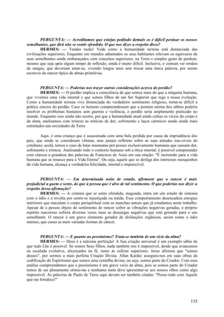 PERGUNTA: — Acreditamos que estejas pedindo demais os é difícil perdoar os nossos
semelhantes, que dirá não se sentir ofendido. O que nos dizes a respeito disso?
HERMES: — Tendes razão! Vede como a humanidade terrena está distanciada das
civilizações superiores. Enquanto em mundos adiantados os seus habitantes relevam os equívocos de
seus semelhantes ainda embaraçados com conceitos superiores, na Terra o simples gesto de perdoar,
mesmo que seja após algum tempo de reflexão, ainda é muito difícil. Inclusive, é comum ver irmãos
de sangue, que deveriam amar-se, vivendo longos anos sem trocar uma única palavra, por serem
escravos do rancor típico de almas primitivas.
PERGUNTA: — Poderias nos trazer outras considerações acerca do perdão?
HERMES: — O perdão implica a consciência de que somos mais do que a máquina humana,
que vivemos uma vida imortal e que somos filhos de um Ser Superior que rege a nossa evolução.
Como a humanidade terrena vive distanciada do verdadeiro sentimento religioso, torna-se difícil a
prática sincera do perdão. Caso os homens compreendessem que a postura serena dos sábios poderia
resolver os problemas humanos sem guerras e violência, o perdão seria amplamente praticado no
mundo. Enquanto isso ainda não ocorre, por que a humanidade atual ainda cultua os vícios do corpo e
da alma, analisamos com tristeza as notícias de dor, sofrimento e laços cármicos sendo ainda mais
estreitados nas sociedades da Terra.
Aqui, é uma criança que é assassinada com uma bala perdida por causa da imprudência dos
pais, que ainda se consideram vítimas, mas jamais refletem sobre as suas atitudes iras-cíveis do
cotidiano; acolá, temos o caso de lutas insensatas por posses exclusivamente humanas que causam dor,
sofrimento e tristeza. Analisando todo o contexto humano sob a ótica imortal, é possível compreender
com clareza a grandeza das palavras de Francisco de Assis em sua oração: "É morrendo para a vida
humana que se renasce para a Vida Eterna". Ou seja, aquele que se desliga dos interesses mesquinhos
da vida humana, alcança a verdadeira felicidade, imortal e imperecível.
PERGUNTA: — Em determinada noite de estudo, afirmaste que o rancor é mais
prejudicial a quem o sente, do que à pessoa que é alvo de tal sentimento. O que poderias nos dizer a
respeito dessa afirmação?
HERMES: — A criatura que se sente ofendida, magoada, entra em um estado de sintonia
com o ódio e a revolta por sentir-se injustiçada ou traída. Esse comportamento desencadeia energias
interiores que maculam o corpo perispiritual com as manchas astrais que já estudamos neste trabalho.
Apesar de a pessoa objeto do sentimento de rancor sofrer as vibrações negativas geradas, o próprio
espírito rancoroso sofrerá diversas vezes mais as descargas negativas que está gerando para o seu
semelhante. O rancor é um grave elemento gerador de disfunções orgânicas, assim como o ódio
intenso, que causa as mais variadas formas de câncer.
PERGUNTA: — E quanto ao pessimismo? Trata-se também de um vício da alma?
HERMES: — Deus é a máxima perfeição! A Sua criação universal é um exemplo sábio de
que tudo Lhe é possível. Se somos Seus filhos, nada também nos é impossível, desde que avancemos
na escalada evolutiva, alicerçados na fé, rumo às esferas superiores. Jesus afirmou que "somos
deuses", por sermos a mais perfeita Criação Divina. Allan Kardec assegura-nos em suas obras da
codificação do Espiritismo que somos uma centelha divina, ou seja, somos parte do Criador. Com essa
análise compreendemos que o pessimismo é um grave vício da alma, pois se somos parte do Criador
temos de ser plenamente otimis-tas e nenhuma meta deve apresentar-se aos nossos olhos como algo
impossível. As palavras de Paulo de Tarso aqui devem ser também citadas: "Posso tudo com Aquele
que me fortalece!"

135

 