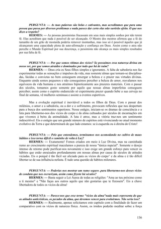 PERGUNTA: — As tuas palavras são belas e cativantes, mas acreditamos que para uma
pessoa que passa por diversos problemas e nada parece dar certo elas não surtirão efeito. O que nos
dizes a respeito?
HERMES: — As pessoas pessimistas fracassam em seus mais simples sonhos por não terem
fé. Elas acreditam que nada é possível de ser alcançado. O Mestre dos mestres afirmou que a fé do
tamanho de um grão de mostarda poderia remover montanhas, mas isso só é possível àqueles que já
alcançaram uma capacidade plena de auto-afirmação e confiança em Deus. Assim como o ateu não
percebe o Mundo Espiritual por sua descrença, o pessimista não alcança os mais simples resultados
por sua falta de fé.
PERGUNTA: — Por que somos vítimas dos vícios? Se possuímos essa natureza divina em
nosso ser, por que somos atraídos e dominados por tudo que há de ruim?
HERMES: — Deus cria os Seus filhos simples e ignorantes. A falta de sabedoria nos faz
experimentar todas as sensações e impulsos da vida, mas somente almas que tornam-se disciplinadas, lúcidas e convictas no bem conseguem enxergar a beleza e o prazer nas virtudes divinas.
Enquanto ainda somos pequenos e não conseguimos perceber a beleza do amor, resvalamos nos
equívocos da vida humana e nos atraímos hipnoticamente aos prazeres materiais. Com o passar
dos séculos, tomamos gosto somente por aquilo que nossas almas imperfeitas conseguem
perceber; assim como o espírito endurecido só experimenta prazer quando bebe a sua cerveja no
final de semana, vê mulheres seminuas e assiste a eventos esportivos.

Mas a evolução espiritual é inevitável a todos os filhos de Deus. Com o passar dos
milénios, o amor e a sabedoria, ou a dor e o sofrimento, provocam reflexões que nos despertam
para a busca dos sentimentos superiores. Nesse estágio, iniciam-se os dramas de consciência e a
luta para libertarmo-nos dos vícios do corpo e da alma cultuados por séculos de encarnações em
que vivemos à beira da animalidade. A luta é atroz, mas a vitória traz-nos um sentimento
indescritível. Eis o estágio que um grande número de espíritos está vivenciando no atual momento
evolutivo da Terra e que determinará de que lado estamos: se à esquerda ou à direita do Cristo!
PERGUNTA: — Pelo que entendemos, terminamos nos acomodando no cultivo de maus
hábitos e isso torna difícil o caminho de volta à Luz?
HERMES: — Exatamente! Fomos criados em meio à Luz Divina, mas na caminhada
rumo ao crescimento espiritual maculamos a pureza de nossa "túnica nupcial". Somente o desejo
intenso de retorno pode purificar-nos novamente e isso exige um grande esforço para vencer os
hábitos que estão enraizados profundamente em nossas almas por causa de séculos de atitudes
viciadas. Eis o porquê é tão fácil ser aliciado para os vícios do corpo^ e da alma e é tão difícil
libertar-se de sua influência nefasta. É tudo uma questão de hábitos milenares.

PERGUNTA: — Poderias nos mostrar um rumo seguro .para libertarmo-nos desses vícios
de conduta que nos escravizam, assim como fizeste há séculos?
HERMES: — Basta seguir a Lei Áurea de todas as religiões: "Ama ao teu próximo como
a ti mesmo" e "Não faças aos outros aquilo que não gostarias que te fizessem". Eis a chave
libertadora de todos os vícios da alma!

PERGUNTA: — Parece-nos que esse termo "vícios da alma"nada mais representa do que
as atitudes anticrísticas, os pecados da alma, que devemos vencer para evoluirmos. Não seria isso?
HERMES: — Realmente, apenas solicitamos este capítulo com a finalidade de fazer um
comparativo com os vícios de natureza física. Assim, os irmãos poderão meditar sobre a força

136

 