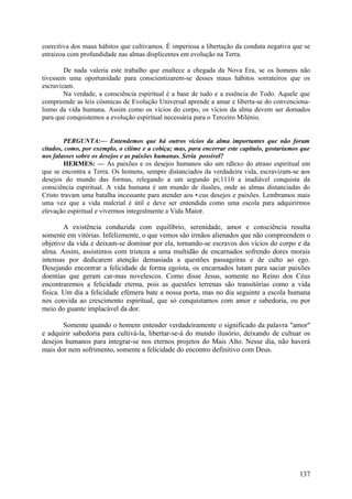 coercitiva dos maus hábitos que cultivamos. É imperiosa a libertação da conduta negativa que se
enraizou com profundidade nas almas displicentes em evolução na Terra.
De nada valeria este trabalho que enaltece a chegada da Nova Era, se os homens não
tivessem uma oportunidade para conscientizarem-se desses maus hábitos sorrateiros que os
escravizam.
Na verdade, a consciência espiritual é a base de tudo e a essência do Todo. Aquele que
compreende as leis cósmicas de Evolução Universal aprende a amar e liberta-se do convencionalismo da vida humana. Assim como os vícios do corpo, os vícios da alma devem ser domados
para que conquistemos a evolução espiritual necessária para o Terceiro Milénio.
PERGUNTA:— Entendemos que há outros vícios da alma importantes que não foram
citados, como, por exemplo, o ciiíme e a cobiça; mas, para encerrar este capítulo, gostaríamos que
nos falasses sobre os desejos e as paixões humanas. Seria possível?
HERMES: — As paixões e os desejos humanos são um rdlexo do atraso espiritual em
que se encontra a Terra. Os homens, sempre distanciados da verdadeira vida, escravizam-se aos
desejos do mundo das formas, relegando a um segundo pi;1110 a inadiável conquista da
consciência espiritual. A vida humana é um mundo de ilusões, onde as almas distanciadas do
Cristo travam uma batalha incessante para atender aos •.cus desejos e paixões. Lembramos mais
uma vez que a vida malcrial é útil e deve ser entendida como uma escola para adquirirmos
elevação espiritual e vivermos integralmente a Vida Maior.

A existência conduzida com equilíbrio, serenidade, amor e consciência resulta
somente em vitórias. Infelizmente, o que vemos são irmãos alienados que não compreendem o
objetivo da vida e deixam-se dominar por ela, tornando-se escravos dos vícios do corpo e da
alma. Assim, assistimos com tristeza a uma multidão de encarnados sofrendo dores morais
intensas por dedicarem atenção demasiada a questões passageiras e de culto ao ego.
Desejando encontrar a felicidade de forma egoísta, os encarnados lutam para saciar paixões
doentias que geram car-mas novelescos. Como disse Jesus, somente no Reino dos Céus
encontraremos a felicidade eterna, pois as questões terrenas são transitórias como a vida
física. Um dia a felicidade efémera bate a nossa porta, mas no dia seguinte a escola humana
nos convida ao crescimento espiritual, que só conquistamos com amor e sabedoria, ou por
meio do guante implacável da dor.
Somente quando o homem entender verdadeiramente o significado da palavra "amor"
e adquirir sabedoria para cultivá-la, libertar-se-á do mundo ilusório, deixando de cultuar os
desejos humanos para integrar-se nos eternos projetos do Mais Alto. Nesse dia, não haverá
mais dor nem sofrimento, somente a felicidade do encontro definitivo com Deus.

137

 