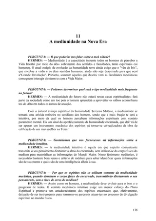 11
A mediunidade na Nova Era
PERGUNTA: — O que poderias nos falar sobre a meá nidade?
HERMES: — Mediunidade é a capacidade inerente todos os homens de perceber a
Vida Imortal por meio do dês» volvimento dos sentidos e faculdades, tanto espirituais coi
humanos. O atual estágio de evolução da humanidade terre ainda exige que o "véu de Isis",
que encobre a visão e os dem sentidos humanos, ainda não seja descerrado para que ocoí
a"Grande Revelação". Portanto, somente aqueles que desenv vem as faculdades mediúnicas
conseguem interagir diretarm te com a Vida Maior.
PERGUNTA: — Podemos determinar qual será o tipo mediunidade mais frequente
no futuro?
HERMES: — A mediunidade do futuro não estará restas casas espiritualistas; fará
parte da sociedade como um toe pois o homem aprenderá a aproveitar os sábios aconselhanu
tos do Alto em todos os ramos de atuação.
Com o natural avanço espiritual da humanidade Terceiro Milénio, a mediunidade se
tornará uma ativida rotineira no cotidiano dos homens, sendo que a mais freqúe te será a
intuitiva, por meio da qual os homens percebem informações espirituais com contato
puramente mental. Eis um sinal do aperfeiçoamento da humanidade encarnada, que dei? rá de
ser apenas um instrumento mecânico dos espíritos pá tornar-se co-realizadora da obra de
edificação de um mun melhor na Terra!
PERGUNTA: — Gostaríamos que nos fornecesses mi informações sobre a
mediunidade intuitiva.
HERMES: — A mediunidade intuitiva é aquela em que espírito comunicante
transmite o seu pensamento diretamer à alma do encarnado, sem utilizar-se do corpo físico do
medium para materializar as informações do Mundo Maior. Nesse fenómeno mediúnico, é
necessário bastante bom senso e critério do médium para saber identificar quais informações
são de sua mente e quais são de uma inteligência alheia à sua.
PERGUNTA: — Por que os espíritos não se utilizam somente da mediunidade
mecânica, quando dominam o corpo físico do encarnado, transmitindo diretamente o seu
pensamento, sem o risco de erros do médium?
HERMES: — Assim como os homens, a mediunidade deve evoluir para o bem e o
progresso de todos. O contato mediúnico intuitivo exige um menor esforço do Plano
Espiritual e promove um amadurecimento dos espíritos encarnados que, efetivamente,
deixarão de ser instrumentos para tornarem-se parceiros atuan-tes no processo de divulgação
espiritual no mundo físico.

138

 
