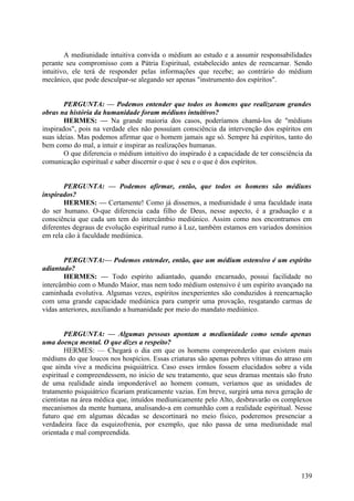A mediunidade intuitiva convida o médium ao estudo e a assumir responsabilidades
perante seu compromisso com a Pátria Espiritual, estabelecido antes de reencarnar. Sendo
intuitivo, ele terá de responder pelas informações que recebe; ao contrário do médium
mecânico, que pode desculpar-se alegando ser apenas "instrumento dos espíritos".
PERGUNTA: — Podemos entender que todos os homens que realizaram grandes
obras na história da humanidade foram médiuns intuitivos?
HERMES: — Na grande maioria dos casos, poderíamos chamá-los de "médiuns
inspirados", pois na verdade eles não possuíam consciência da intervenção dos espíritos em
suas ideias. Mas podemos afirmar que o homem jamais age só. Sempre há espíritos, tanto do
bem como do mal, a intuir e inspirar as realizações humanas.
O que diferencia o médium intuitivo do inspirado é a capacidade de ter consciência da
comunicação espiritual e saber discernir o que é seu e o que é dos espíritos.
PERGUNTA: — Podemos afirmar, então, que todos os homens são médiuns
inspirados?
HERMES: — Certamente! Como já dissemos, a mediunidade é uma faculdade inata
do ser humano. O-que diferencia cada filho de Deus, nesse aspecto, é a graduação e a
consciência que cada um tem do intercâmbio mediúnico. Assim como nos encontramos em
diferentes degraus de evolução espiritual rumo à Luz, também estamos em variados domínios
em rela cão à faculdade mediúnica.
PERGUNTA:— Podemos entender, então, que um médium ostensivo é um espírito
adiantado?
HERMES: — Todo espírito adiantado, quando encarnado, possui facilidade no
intercâmbio com o Mundo Maior, mas nem todo médium ostensivo é um espírito avançado na
caminhada evolutiva. Algumas vezes, espíritos inexperientes são conduzidos à reencarnação
com uma grande capacidade mediúnica para cumprir uma provação, resgatando carmas de
vidas anteriores, auxiliando a humanidade por meio do mandato mediúnico.
PERGUNTA: — Algumas pessoas apontam a mediunidade como sendo apenas
uma doença mental. O que dizes a respeito?
HERMES: — Chegará o dia em que os homens compreenderão que existem mais
médiuns do que loucos nos hospícios. Essas criaturas são apenas pobres vítimas do atraso em
que ainda vive a medicina psiquiátrica. Caso esses irmãos fossem elucidados sobre a vida
espiritual e compreendessem, no início de seu tratamento, que seus dramas mentais são fruto
de uma realidade ainda imponderável ao homem comum, veríamos que as unidades de
tratamento psiquiátrico ficariam praticamente vazias. Em breve, surgirá uma nova geração de
cientistas na área médica que, intuídos mediunicamente pelo Alto, desbravarão os complexos
mecanismos da mente humana, analisando-a em comunhão com a realidade espiritual. Nesse
futuro que em algumas décadas se descortinará no meio físico, poderemos presenciar a
verdadeira face da esquizofrenia, por exemplo, que não passa de uma mediunidade mal
orientada e mal compreendida.

139

 