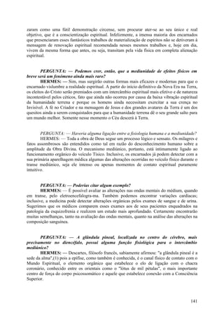 zaram como uma fútil demonstração circense, sem procurar ater-se ao seu único e real
objetivo, que é a conscientização espiritual. Infelizmente, a imensa maioria dos encarnados
que presenciaram esses fantásticos trabalhos de materialização de espíritos não se detiveram à
mensagem de renovação espiritual recomendada nesses mesmos trabalhos e, hoje em dia,
vivem da mesma forma que antes, ou seja, transitam pela vida física em completa alienação
espiritual.
PERGUNTA: — Podemos crer, então, que a mediunidade de efeitos físicos em
breve será um fenómeno ainda mais raro?
HERMES: — Sim, mas surgirão outras formas mais eficazes e modernas para que o
encarnado vislumbre a realidade espiritual. A partir do início definitivo da Nova Era na Terra,
os eleitos do Cristo serão premiados com um intercâmbio espiritual mais efetivo e de natureza
incontestável pelos céticos, fato que ainda não ocorreu por causa da baixa vibração espiritual
da humanidade terrena e porque os homens ainda necessitam exercitar a sua crença no
Invisível. A fé no Criador e na mensagem de Jesus e dos grandes avatares da Terra é um dos
quesitos ainda a serem conquistados para que a humanidade terrena dê o seu grande salto para
um mundo melhor. Somente nesse momento o Céu descerá à Terra.
PERGUNTA: — Haveria alguma ligação entre a fisiologia humana e a mediunidade?
HERMES: — Toda a obra de Deus segue um processo lógico e sensato. Os milagres e
fatos assombrosos são entendidos como tal em razão do desconhecimento humano sobre a
amplitude da Obra Divina. O mecanismo mediúnico, portanto, está intimamente ligado ao
funcionamento orgânico do veículo Tísico. Inclusive, os encarnados já podem detectar com a
sua primária aparelhagem médica algumas das alterações ocorridas no veículo físico durante o
transe mediúnico, seja ele intenso ou apenas momentos de contato espiritual puramente
intuitivo.
PERGUNTA: — Poderias citar algum exemplo?
HERMES: — É possível avaliar as alterações nas ondas mentais do médium, quando
em transe, pelo eletroencefalogra-ma. Também podemos encontrar variações cardíacas;
inclusive, a medicina pode detectar alterações orgânicas pelos exames de sangue e de urina.
Sugerimos que os médicos comparem esses exames aos de seus pacientes enquadrados na
patologia da esquizofrenia e realizem um estudo mais aprofundado. Certamente encontrarão
muitas semelhanças, tanto na avaliação das ondas mentais, quanto na análise das alterações na
composição sanguínea.
PERGUNTA: — A glândula pineal, localizada no centro do cérebro, mais
precisamente no diencéfalo, possui alguma função fisiológica para o intercâmbio
mediúnico?
HERMES: — Descartes, filósofo francês, sabiamente afirmou: "a glândula pineal é a
sede da alma",(1) pois a epífise, como também é conhecida, é o canal físico de contato com o
Mundo Espiritual, o elemento orgânico que estabelece o elo de ligação com o chacra
coronário, conhecido entre os orientais como o "lótus de mil pétalas", o mais importante
centro de força do corpo psicossomático e aquele que estabelece conexão com a Consciência
Superior.

141

 
