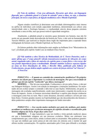 [1] Nota do médium - Com essa afirmação, Descartes quis dizer, em linguagem
figurada, que a glândula pineal é a"porta de entrada" para a alma, ou seja, o elemento
principal, em nosso corpo físico, de ligação mediúnica com o Mundo Espiritual.
Alguns estudos científicos já detectaram uma atividade eletromagnética mais intensa
na epífise de indivíduos com notada capacidade mediúnica, demonstrando aos céticos uma
interatividade entre a fisiologia humana e a mediunidade através dessa pequena estrutura
semelhante a uma ervilha, mas que possui notável capacidade energética.
Atualmente, a glândula pineal se encontra quase dormente nos homens, mas não foi
assim em um passado ainda desconhecido da história da Terra, e não será na humanidade do
Terceiro Milénio, que reativará as funções desse órgão tão importante para a esperada futura
reintegração do homem com o Mundo Espiritual, na Nova Era.
Os leitores poderão obter informações mais amplas no brilhante livro "Missionários da
Luz", (2) ditado pelo espírito André Luiz ao médium Chico Xavier.
[2] Vide também a obra Técnica da Mediunidade, de C. Torres Pastorino, onde o
autor afirma que o"corpo pineaTé válvula transmissora-receptora de vibrações do corpo
astral, regulando todo o fluxo de emissões do espírito para o corpo físico e vice-versa; daí
sua grande importância para a mediunidade. Ramatís também esclarece aspectos ligados
ao tema no livro Elucidações do Além, e Hercílio Mães, publicado pela Editora do
Conhecimento, em que dedica amplo capítulo aos centros de forças etéricas"ou"chacras".
A Nova Era
PERGUNTA: — E quanto ao conteúdo das comunicações mediúnicas? Os próprios
mentores nos dizem que o importante é a essência da mensagem. Por que a necessidade de
afirmar que foi um espírito "conhecido" que ditou a mensagem?
HERMES: — Não há essa necessidade. Conhecemos a árvore pelos frutos, e não por
sua linhagem biológica. Assim é em relação às mensagens e instruções mediúnicas. Os encarnados devem avaliar sempre o conteúdo e dele tirar as suas ilações. Infelizmente, em geral, as
mensagens são avaliadas superficialmente, sendo mais interessante o requinte da escrita ou as
frases de impacto. Assim, os homens necessitam identificar o espírito para desejar credenciar
a mensagem como boa ou ruim. Mas é como dissemos, devemos conhecer a árvore por seus
bons frutos. Existem grandes mestres na Espiritualidade que são desconhecidos dos homens e
deles poderemos sempre obter importantes mensagens de fundo renovador.
PERGUNTA: — Isso suscita muitos melindres por parte dos médiuns, pois muitos
acreditam ser melhores por receberem mensagens de espíritos elevados e reconhecidos pela
história religiosa da Terra. O que dizes sobre isso?
HERMES: — É algo lamentável e que nos lembra o triste período medieval, época
em que a humanidade estagnou em seu processo evolutivo. Muito nos entristece esse
comportamento que, como dizeis, ainda é comum entre os encarnados. Mas podemos garantirvos que um médium que assim pensa já não está mais em sintonia com o mentor do qual
afirma receber comunicações. Os espíritos autorizados pelo Cristo para difundir a revelação

142

 