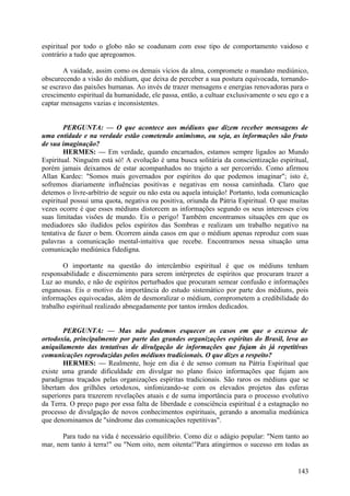 espiritual por todo o globo não se coadunam com esse tipo de comportamento vaidoso e
contrário a tudo que apregoamos.
A vaidade, assim como os demais vícios da alma, compromete o mandato mediúnico,
obscurecendo a visão do médium, que deixa de perceber a sua postura equivocada, tornandose escravo das paixões humanas. Ao invés de trazer mensagens e energias renovadoras para o
crescimento espiritual da humanidade, ele passa, então, a cultuar exclusivamente o seu ego e a
captar mensagens vazias e inconsistentes.
PERGUNTA: — O que acontece aos médiuns que dizem receber mensagens de
uma entidade e na verdade estão cometendo animismo, ou seja, as informações são fruto
de sua imaginação?
HERMES: — Em verdade, quando encarnados, estamos sempre ligados ao Mundo
Espiritual. Ninguém está só! A evolução é uma busca solitária da conscientização espiritual,
porém jamais deixamos de estar acompanhados no trajeto a ser percorrido. Como afirmou
Allan Kardec: "Somos mais governados por espíritos do que podemos imaginar"; isto é,
sofremos diariamente influências positivas e negativas em nossa caminhada. Claro que
detemos o livre-arbítrio de seguir ou não esta ou aquela intuição! Portanto, toda comunicação
espiritual possui uma quota, negativa ou positiva, oriunda da Pátria Espiritual. O que muitas
vezes ocorre é que esses médiuns distorcem as informações segundo os seus interesses e/ou
suas limitadas visões de mundo. Eis o perigo! Também encontramos situações em que os
mediadores são iludidos pelos espíritos das Sombras e realizam um trabalho negativo na
tentativa de fazer o bem. Ocorrem ainda casos em que o médium apenas reproduz com suas
palavras a comunicação mental-intuitiva que recebe. Encontramos nessa situação uma
comunicação mediúnica fidedigna.
O importante na questão do intercâmbio espiritual é que os médiuns tenham
responsabilidade e discernimento para serem intérpretes de espíritos que procuram trazer a
Luz ao mundo, e não de espíritos perturbados que procuram semear confusão e informações
enganosas. Eis o motivo da importância do estudo sistemático por parte dos médiuns, pois
informações equivocadas, além de desmoralizar o médium, comprometem a credibilidade do
trabalho espiritual realizado abnegadamente por tantos irmãos dedicados.
PERGUNTA: — Mas não podemos esquecer os casos em que o excesso de
ortodoxia, principalmente por parte das grandes organizações espíritas do Brasil, leva ao
aniquilamento das tentativas de divulgação de informações que fujam às já repetitivas
comunicações reproduzidas pelos médiuns tradicionais. O que dizes a respeito?
HERMES: — Realmente, hoje em dia é de senso comum na Pátria Espiritual que
existe uma grande dificuldade em divulgar no plano físico informações que fujam aos
paradigmas traçados pelas organizações espíritas tradicionais. São raros os médiuns que se
libertam dos grilhões ortodoxos, sinfonizando-se com os elevados projetos das esferas
superiores para trazerem revelações atuais e de suma importância para o processo evolutivo
da Terra. O preço pago por essa falta de liberdade e consciência espiritual é a estagnação no
processo de divulgação de novos conhecimentos espirituais, gerando a anomalia mediúnica
que denominamos de "síndrome das comunicações repetitivas".
Para tudo na vida é necessário equilíbrio. Como diz o adágio popular: "Nem tanto ao
mar, nem tanto à terra!" ou "Nem oito, nem oitenta!"Para atingirmos o sucesso em todas as

143

 