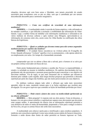 situações, devemos agir com bom senso e liberdade, sem jamais prescindir do estudo
necessário para avançarmos com os pés no chão, sem que a caminhada por um terreno
desconhecido descambe para o animismo imaginativo.

PERGUNTA: — Como nos certificar da veracidade de uma informação
mediúnica?
HERMES: — A mediunidade ainda é exercida de forma empírica, e não utilizando-se
de métodos científicos, o que dificulta a aceitação e credibilidade das informações do Alémtúmulo. Logo, a melhor forma de trabalhar com informações mediúnicas é utilizando-se de
vários médiuns de diversas culturas e após realizar uma filtragem, aproveitando-se as
informações de consenso entre eles, assim como fez Allan Kardec na codificação das obras
básicas do Espiritismo.
PERGUNTA: — Quais os cuidados que devemos tomar para não sermos enganados
mediunicamente por espíritos das Sombras?
HERMES: — O cuidado básico encontra-se na vivência plena do Evangelho do
Cristo. Quando afirmamos "vivência" significa viver os ensinamentos, e não apenas adorá-los
ou simplesmente crer neles. Já é tempo de a humanidade encarnada
compreender que crer ou adorar a Deus não a salvará, pois o homem só se salva por
seu próprio esforço renovador em busca da Luz.
Outro ponto fundamental para evitarmos o assédio das Trevas é a responsabilidade, o
estudo e a seriedade ao encarar os trabalhos mediúnicos. Os espíritos desvinculados da Luz,
geralmente não são persistentes e possuem pouca paciência para concretizar o seu objetivo de
desvirtuar médiuns. Via de regra, os que mais fracassam são os médiuns que deixam-se
dominar pela vaidade e pelo orgulho, duas largas brechas psíquicas que permitem a obsessão
espiritual por parte dos magos das Sombras, que são muito perseverantes em seus objetivos.
Os médiuns vaidosos julgam tudo saber e afirmam que nada mais necessitam
aprender; além do mais, raramente tomam para si as lições espirituais que recebem para
divulgação. Eis um grave equívoco que contradiz as lições de humildade proferidas por Jesus!
PERGUNTA: — Onde estará o futuro das curas: na mediu-nidade aprimorada ou
na ciência sublimada?
HERMES: — Bela pergunta! A resposta está nos dois pontos. Como já dissemos, o
homem vive em grave atraso científico e espiritual por separar esses dois pontos que deveriam
estar sempre unidos. A aproximação da ciência com as informações espirituais permitirá a
cura definitiva de todos os males da humanidade, preparando a Terra para o estágio evolutivo
da Nova Era, em que os carmas físicos não serão mais necessários.
A mediunidade sem ciência é porta para a mistificação e para crendices populares. A
medicina sem consciência espiritual é como uma estrada escura repleta de buracos traiçoeiros.
Somente a união dessas duas fontes do saber permitirá ao homem ingressar no Todo,

144

 