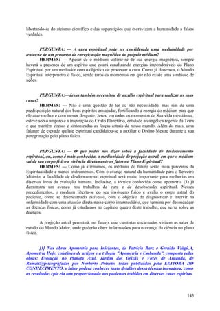 libertando-se do ateísmo científico e das superstições que escravizam a humanidade a falsas
verdades.
PERGUNTA: — A cura espiritual pode ser considerada uma mediunidade por
tratar-se de um processo de energiza-ção magnética do próprio médium?
HERMES: — Apesar de o médium utilizar-se de sua energia magnética, sempre
haverá a presença de um espírito que estará canalizando energias imponderáveis do Plano
Espiritual por um mediador com o objetivo de processar a cura. Como já dissemos, o Mundo
Espiritual interpenetra o físico, sendo raros os momentos em que não existe uma simbiose de
ações.
PERGUNTA:—Jesus também necessitou de auxílio espiritual para realizar as suas
curas?
HERMES: — Não é uma questão de ter ou não necessidade, mas sim de uma
predisposição natural dos bons espíritos em ajudar, fortificando a energia do médium para que
ele atue melhor e com menor desgaste. Jesus, em todos os momentos de Sua vida messiânica,
esteve sob o amparo e a inspiração do Cristo Planetário, entidade arcangélica regente da Terra
e que mantém coesas e sintonizadas as forças astrais de nosso mundo. Além do mais, uma
falange de elevado quilate espiritual candidatou-se a auxiliar o Divino Mestre durante a sua
peregrinação pelo plano físico.
PERGUNTA: — O que podes nos dizer sobre a faculdade de desdobramento
espiritual, ou, como é mais conhecida, a mediunidade de projeção astral, em que o médium
sai de seu corpo físico e vivência diretamente os fatos no Plano Espiritual?
HERMES: — Como já afirmamos, os médiuns do futuro serão mais parceiros da
Espiritualidade e menos instrumentos. Com o avanço natural da humanidade para o Terceiro
Milénio, a faculdade de desdobramento espiritual será muito importante para melhorias em
diversas áreas da evolução humana. Inclusive, a técnica conhecida como apometria (3) já
demonstra um avanço nos trabalhos de cura e de desobsessão espiritual. Nesses
procedimentos, o médium liberta-se do seu invólucro físico e avalia o corpo astral do
paciente, como se desencarnado estivesse, com o objetivo de diagnosticar e intervir na
enfermidade com uma atuação direta nesse corpo intermediário, que termina por desencadear
as doenças físicas, como já estudamos no capítulo quatro deste trabalho, que versa sobre as
doenças.
A projeção astral permitirá, no futuro, que cientistas encarnados visitem as salas de
estudo do Mundo Maior, onde poderão obter informações para o avanço da ciência no plano
físico.
[3] Nas obras Apometria para Iniciantes, de Patrícia Barz e Geraldo Vtàgú.A,
Apometria Hoje, coletànea de artigos e a trilogia "Apometria e Umbanda", composta pelas
obras: Evolução no Planeta Azul, Jardim dos Orixás e Vozes de Aruanda, de
RamatíSypsicografadas por Norberto Peixoto, todas publicadas pela EDITORA DO
CONHECIMENTO, o leitor poderá conhecer tanto detalhes dessa técnica inovadora, como
os resultados cpie ela tem proporcionado aos pacientes trabidos em diversas casas espíritas.

145

 