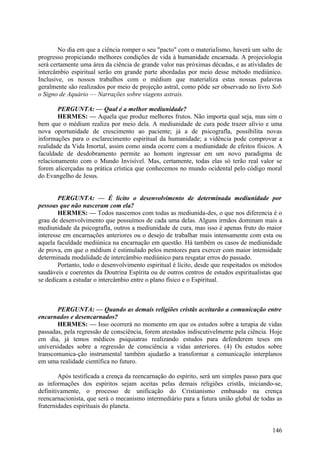 No dia em que a ciência romper o seu "pacto" com o materialismo, haverá um salto de
progresso propiciando melhores condições de vida à humanidade encarnada. A projeciologia
será certamente uma área da ciência de grande valor nas próximas décadas, e as atividades de
intercâmbio espiritual serão em grande parte abordadas por meio desse método mediúnico.
Inclusive, os nossos trabalhos com o médium que materializa estas nossas palavras
geralmente são realizados por meio de projeção astral, como pôde ser observado no livro Sob
o Signo de Aquário — Narrações sobre viagens astrais.
PERGUNTA: — Qual é a melhor mediunidade?
HERMES: — Aquela que produz melhores frutos. Não importa qual seja, mas sim o
bem que o médium realiza por meio dela. A mediunidade de cura pode trazer alívio e uma
nova oportunidade de crescimento ao paciente; já a de psicografla, possibilita novas
informações para o esclarecimento espiritual da humanidade; a vidência pode comprovar a
realidade da Vida Imortal, assim como ainda ocorre com a mediunidade de efeitos físicos. A
faculdade de desdobramento permite ao homem ingressar em um novo paradigma de
relacionamento com o Mundo Invisível. Mas, certamente, todas elas só terão real valor se
forem alicerçadas na prática crística que conhecemos no mundo ocidental pelo código moral
do Evangelho de Jesus.
PERGUNTA: — É lícito o desenvolvimento de determinada mediunidade por
pessoas que não nasceram com ela?
HERMES: — Todos nascemos com todas as mediunida-des, o que nos diferencia é o
grau de desenvolvimento que possuímos de cada uma delas. Alguns irmãos dominam mais a
mediunidade da psicografla, outros a mediunidade de cura, mas isso é apenas fruto do maior
interesse em encarnações anteriores ou o desejo de trabalhar mais intensamente com esta ou
aquela faculdade mediúnica na encarnação em questão. Há também os casos de mediunidade
de prova, em que o médium é estimulado pelos mentores para exercer com maior intensidade
determinada modalidade de intercâmbio mediúnico para resgatar erros do passado.
Portanto, todo o desenvolvimento espiritual é lícito, desde que respeitados os métodos
saudáveis e coerentes da Doutrina Espírita ou de outros centros de estudos espiritualistas que
se dedicam a estudar o intercâmbio entre o plano físico e o Espiritual.

PERGUNTA: — Quando as demais religiões cristãs aceitarão a comunicação entre
encarnados e desencarnados?
HERMES: — Isso ocorrerá no momento em que os estudos sobre a terapia de vidas
passadas, pela regressão de consciência, forem atestados indiscutivelmente pela ciência. Hoje
em dia, já temos médicos psiquiatras realizando estudos para defenderem teses em
universidades sobre a regressão de consciência a vidas anteriores. (4) Os estudos sobre
transcomunica-ção instrumental também ajudarão a transformar a comunicação interplanos
em uma realidade científica no futuro.
Após testificada a crença da reencarnação do espírito, será um simples passo para que
as informações dos espíritos sejam aceitas pelas demais religiões cristãs, iniciando-se,
definitivamente, o processo de unificação do Cristianismo embasado na crença
reencarnacionista, que será o mecanismo intermediário para a futura união global de todas as
fraternidades espirituais do planeta.

146

 
