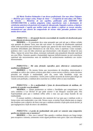 [4] Maria Teodora Guimarães é um desses profissionais. Em suas obras Viajantes
— Histórias que o tempo conta, Tempo de Amar — A trajetória de uma alma e Os Filhos
da Estrelas — Memórias de um capellno, publicadas pela EDITORA DO
CONHECIMENTO, a médica psiquiatra relata experiências reais e fascinantes de
existências anteriores de pacientes de terapia de vida passada. Segundo a autora, a hipótese
da reencarnação é aquela que melhor pode nos ajudar a explicar as nossas mazelas,
ensinando-nos que através da compreensão de nossas vidas passadas podemos curar
muitas dores atuais.
PERGUNTA: — Até quando haverá a necessidade de reuniões de desobsessão para
esclarecimento de desencarnados?
HERMES: — O consulente deve estar pensando que será até que o último exilado
seja apartado do planeta Terra; mas não será assim! As reuniões de desobsessão espiritual
ainda serão necessárias para esclarecer aqueles que, apesar de não serem maus, continuarão a
encontrar dificuldades para libertarem-se da vida física, rumo à espiritual. Como exemplo,
podemos citar o caso de mães amorosas que desencarnam e não desejam se afastar de seus
filhos. Apesar de serem boas almas, terminam realizando uma prejudicial obsessão espiritual
aos seus filhos. Somente quando a humanidade ingressar definitivamente na real consciência
espiritual não necessitaremos mais de trabalhos de esclarecimento mediúnico aos recémdesencarnados.
PERGUNTA:— Há uma fórmula específica para obterem-se comunicações
mediúnicas fidedignas?
HERMES: — Da mesma forma que necessitamos de disciplina, determinação e
seriedade no cultivo dos valores crísticos para obter a nossa ascese evolutiva, assim devemos
proceder em relação à mediunidade, pois ela, como toda faculdade, exige um
desenvolvimento sério e sistemático. Assim como o piloto necessita de treinos para dirigir um
veículo com perfeição, o médium deve exercitar-se e refletir sobre os seus resultados.
PERGUNTA: — Se a mediunidade é fruto do desenvolvimento do médium, ele
poderia vir a perder essa faculdade?
HERMES: — Jamais perderemos os valores e faculdades que conquistamos; isso
seria contrário à Lei Divina! O que pode ocorrer é um bloqueio exercido pela Alta
Espiritualidade para que o médium reflita sobre o mau uso que esteja fazendo de sua
mediunidade.
É comum também o afastamento dos mentores de Luz para que o médium avalie a
forma como está conduzindo a sua vida. Nesses casos, as portas ficam abertas para os magos
das Sombras com o objetivo de fazer com que o médium assimile a lição pela escola da dor, já
que negligenciou a lição do amor e da sabedoria.
PERGUNTA:—A perda da mediunidade não pode ser somente uma temporária
quebra na sintonia com os mentores?
HERMES: — Sim, isso é natural! Mas quando o médium demora um longo tempo
para recuperar a sintonia, certamente existe algum problema mais grave. Que esta informação

147

 