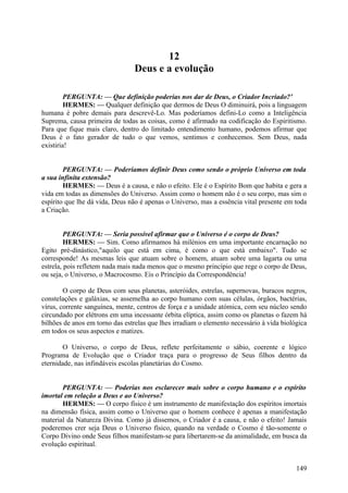 12
Deus e a evolução
PERGUNTA: — Que definição poderias nos dar de Deus, o Criador Incriado?'
HERMES: — Qualquer definição que dermos de Deus O diminuirá, pois a linguagem
humana é pobre demais para descrevê-Lo. Mas poderíamos defini-Lo como a Inteligência
Suprema, causa primeira de todas as coisas, como é afirmado na codificação do Espiritismo.
Para que fique mais claro, dentro do limitado entendimento humano, podemos afirmar que
Deus é o fato gerador de tudo o que vemos, sentimos e conhecemos. Sem Deus, nada
existiria!
PERGUNTA: — Poderíamos definir Deus como sendo o próprio Universo em toda
a sua infinita extensão?
HERMES: — Deus é a causa, e não o efeito. Ele é o Espírito Bom que habita e gera a
vida em todas as dimensões do Universo. Assim como o homem não é o seu corpo, mas sim o
espírito que lhe dá vida, Deus não é apenas o Universo, mas a essência vital presente em toda
a Criação.
PERGUNTA: — Seria possível afirmar que o Universo é o corpo de Deus?
HERMES: — Sim. Como afirmamos há milénios em uma importante encarnação no
Egito pré-dinástico,"aquilo que está em cima, é como o que está embaixo". Tudo se
corresponde! As mesmas leis que atuam sobre o homem, atuam sobre uma lagarta ou uma
estrela, pois refletem nada mais nada menos que o mesmo princípio que rege o corpo de Deus,
ou seja, o Universo, o Macrocosmo. Eis o Princípio da Correspondência!
O corpo de Deus com seus planetas, asteróides, estrelas, supernovas, buracos negros,
constelações e galáxias, se assemelha ao corpo humano com suas células, órgãos, bactérias,
vírus, corrente sanguínea, mente, centros de força e a unidade atómica, com seu núcleo sendo
circundado por elétrons em uma incessante órbita elíptica, assim como os planetas o fazem há
bilhões de anos em torno das estrelas que lhes irradiam o elemento necessário à vida biológica
em todos os seus aspectos e matizes.
O Universo, o corpo de Deus, reflete perfeitamente o sábio, coerente e lógico
Programa de Evolução que o Criador traça para o progresso de Seus filhos dentro da
eternidade, nas infindáveis escolas planetárias do Cosmo.
PERGUNTA: — Poderias nos esclarecer mais sobre o corpo humano e o espírito
imortal em relação a Deus e ao Universo?
HERMES: — O corpo físico é um instrumento de manifestação dos espíritos imortais
na dimensão física, assim como o Universo que o homem conhece é apenas a manifestação
material da Natureza Divina. Como já dissemos, o Criador é a causa, e não o efeito! Jamais
poderemos crer seja Deus o Universo físico, quando na verdade o Cosmo é tão-somente o
Corpo Divino onde Seus filhos manifestam-se para libertarem-se da animalidade, em busca da
evolução espiritual.
149

 