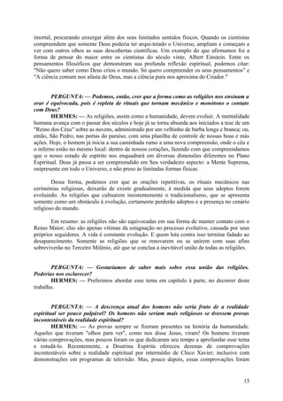 imortal, procurando enxergar além dos seus limitados sentidos físicos. Quando os cientistas
compreendem que somente Deus poderia ter arqui-tetado o Universo, ampliam e começam a
ver com outros olhos as suas descobertas científicas. Um exemplo do que afirmamos foi a
forma de pensar do maior entre os cientistas do século vinte, Albert Einstein. Entre os
pensamentos filosóficos que demonstram sua profunda reflexão espiritual, podemos citar:
"Não quero saber como Deus criou o mundo. Só quero compreender os seus pensamentos" e
"A ciência comum nos afasta de Deus, mas a ciência pura nos aproxima do Criador."
PERGUNTA: — Podemos, então, crer que a forma como as religiões nos ensinam a
orar é equivocada, pois é repleta de rituais que tornam mecânico e monótono o contato
com Deus?
HERMES: — As religiões, assim como a humanidade, devem evoluir. A mentalidade
humana avança com o passar dos séculos e hoje já se torna absurda aos iniciados a tese de um
"Reino dos Céus" sobre as nuvens, administrado por um velhinho de barba longa e branca; ou,
então, São Pedro, nas portas do paraíso, com uma planilha de controle de nossas boas e más
ações. Hoje, o homem já inicia a sua caminhada rumo a uma nova compreensão, onde o céu e
o inferno estão no mesmo local: dentro de nossos corações, fazendo com que compreendamos
que o nosso estado de espírito nos enquadrará em diversas dimensões diferentes no Plano
Espiritual. Deus já passa a ser compreendido em Seu verdadeiro aspecto: a Mente Suprema,
onipresente em todo o Universo, e não preso às limitadas formas físicas.
Dessa forma, podemos crer que as orações repetitivas, os rituais mecânicos nas
cerimónias religiosas, deixarão de existir gradualmente, à medida que seus adeptos forem
evoluindo. As religiões que cultuarem insistentemente o tradicionalismo, que se apresenta
somente como um obstáculo à evolução, certamente perderão adeptos e a presença no cenário
religioso do mundo.
Em resumo: as religiões não são equivocadas em sua forma de manter contato com o
Reino Maior; elas são apenas vítimas da estagnação no processo evolutivo, causada por seus
próprios seguidores. A vida é constante evolução. E quem luta contra isso termina fadado ao
desaparecimento. Somente as religiões que se renovarem ou se unirem com suas afins
sobreviverão no Terceiro Milénio, até que se conclua a inevitável união de todas as religiões.
PERGUNTA: — Gostaríamos de saber mais sobre essa união das religiões.
Poderias nos esclarecer?
HERMES: — Preferimos abordar esse tema em capítulo à parte, no decorrer deste
trabalho.
PERGUNTA: — A descrença atual dos homens não seria fruto de a realidade
espiritual ser pouco palpável? Os homens não seriam mais religiosos se tivessem provas
incontestáveis da realidade espiritual?
HERMES: — As provas sempre se fizeram presentes na história da humanidade.
Aqueles que tiveram "olhos para ver", como nos disse Jesus, viram! Os homens tiveram
várias comprovações, mas poucos foram os que dedicaram seu tempo a aprofundar esse tema
e estudá-lo. Recentemente, a Doutrina Espírita ofereceu dezenas de comprovações
incontestáveis sobre a realidade espiritual por intermédio de Chico Xavier; inclusive com
demonstrações em programas de televisão. Mas, pouco depois, essas comprovações foram

15

 