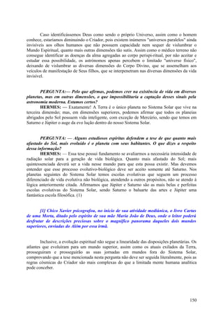 Caso identificássemos Deus como sendo o próprio Universo, assim como o homem
conhece, estaríamos diminuindo o Criador, pois existem inúmeros "universos paralelos" ainda
invisíveis aos olhos humanos que não possuem capacidade nem sequer de vislumbrar o
Mundo Espiritual, quanto mais outras dimensões tão sutis. Assim como o médico terreno não
consegue identificar as doenças da alma agregadas ao corpo perispi-ritual, por não aceitar e
estudar essa possibilidade, os astrónomos apenas percebem o limitado "universo físico",
deixando de vislumbrar as diversas dimensões do Corpo Divino, que se assemelham aos
veículos de manifestação de Seus filhos, que se interpenetram nas diversas dimensões da vida
invisível.
PERGUNTA:— Pelo que afirmas, podemos crer na existência de vida em diversos
planetas, mas em outras dimensões, o que impossibilitaria a captação desses sinais pela
astronomia moderna. Estamos certos?
HERMES: — Exatamente! A Terra é o único planeta no Sistema Solar que vive na
terceira dimensão; mas, em dimensões superiores, podemos afirmar que todos os planeias
abrigados pelo Sol possuem vida inteligente, com exceção de Mercúrio, sendo que temos em
Saturno e Júpiter o auge da evo lução dentro do nosso Sistema Solar.
PERGUNTA: — Alguns estudiosos espíritas defendem a tese de que quanto mais
afastado do Sol, mais evoluído é o planeta com seus habitantes. O que dizes a respeito
dessa informação?
HERMES: — Essa tese possui fundamento se avaliarmos a necessária intensidade de
radiação solar para a geração de vida biológica. Quanto mais afastado do Sol; mais
quintessenciada deverá ser a vida nesse mundo para que esta possa existir. Mas devemos
entender que esse processo evolutivo-biológico deve ser aceito somente até Saturno. Nos
planetas seguintes do Sistema Solar temos escolas evolutivas que seguem um processo
diferenciado de vida evolutiva não biológica, atendendo a outros propósitos, não se atendo à
lógica anteriormente citada. Afirmamos que Júpiter e Saturno são as mais belas e perfeitas
escolas evolutivas do Sistema Solar, sendo Saturno o baluarte das artes e Júpiter uma
fantástica escola filosófica. (1)
[1] Chico Xavier psicografou, no início de sua atividade mediúnica, o livro Cartas
de uma Morta, ditado pelo espírito de sua mãe Maria João de Deus, onde o leitor poderá
desfrutar de descrições preciosas sobre o magnífico panorama daqueles dois mundos
superiores, enviadas do Além por essa irmã.
Inclusive, a evolução espiritual não segue a linearidade das disposições planetárias. Os
atlantes que evoluíram para um mundo superior, assim como os atuais exilados da Terra,
prosseguiram e prosseguirão as suas jornadas em mundos fora do Sistema Solar,
comprovando que a tese mencionada nesta pergunta não deve ser seguida literalmente, pois as
regras cósmicas do Criador são mais complexas do que a limitada mente humana analítica
pode conceber.

150

 