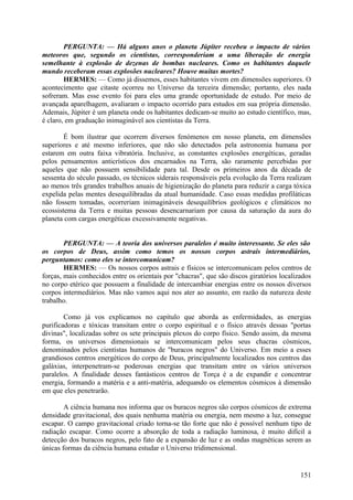 PERGUNTA: — Há alguns anos o planeta Júpiter recebeu o impacto de vários
meteoros que, segundo os cientistas, corresponderiam a uma liberação de energia
semelhante à explosão de dezenas de bombas nucleares. Como os habitantes daquele
mundo receberam essas explosões nucleares? Houve muitas mortes?
HERMES: — Como já dissemos, esses habitantes vivem em dimensões superiores. O
acontecimento que citaste ocorreu no Universo da terceira dimensão; portanto, eles nada
sofreram. Mas esse evento foi para eles uma grande oportunidade de estudo. Por meio de
avançada aparelhagem, avaliaram o impacto ocorrido para estudos em sua própria dimensão.
Ademais, Júpiter é um planeta onde os habitantes dedicam-se muito ao estudo científico, mas,
é claro, em graduação inimaginável aos cientistas da Terra.
É bom ilustrar que ocorrem diversos fenómenos em nosso planeta, em dimensões
superiores e até mesmo inferiores, que não são detectados pela astronomia humana por
estarem em outra faixa vibratória. Inclusive, as constantes explosões energéticas, geradas
pelos pensamentos anticrísticos dos encarnados na Terra, são raramente percebidas por
aqueles que não possuem sensibilidade para tal. Desde os primeiros anos da década de
sessenta do século passado, os técnicos siderais responsáveis pela evolução da Terra realizam
ao menos três grandes trabalhos anuais de higienização do planeta para reduzir a carga tóxica
expelida pelas mentes desequilibradas da atual humanidade. Caso essas medidas profiláticas
não fossem tomadas, ocorreriam inimagináveis desequilíbrios geológicos e climáticos no
ecossistema da Terra e muitas pessoas desencarnariam por causa da saturação da aura do
planeta com cargas energéticas excessivamente negativas.
PERGUNTA: — A teoria dos universos paralelos é muito interessante. Se eles são
os corpos de Deus, assim como temos os nossos corpos astrais intermediários,
perguntamos: como eles se intercomunicam?
HERMES: — Os nossos corpos astrais e físicos se intercomunicam pelos centros de
forças, mais conhecidos entre os orientais por "chacras", que são discos giratórios localizados
no corpo etérico que possuem a finalidade de intercambiar energias entre os nossos diversos
corpos intermediários. Mas não vamos aqui nos ater ao assunto, em razão da natureza deste
trabalho.
Como já vos explicamos no capítulo que aborda as enfermidades, as energias
purificadoras e tóxicas transitam entre o corpo espiritual e o físico através dessas "portas
divinas", localizadas sobre os sete principais plexos do corpo físico. Sendo assim, da mesma
forma, os universos dimensionais se intercomunicam pelos seus chacras cósmicos,
denominados pelos cientistas humanos de "buracos negros" do Universo. Em meio a esses
grandiosos centros energéticos do corpo de Deus, principalmente localizados nos centros das
galáxias, interpenetram-se poderosas energias que transitam entre os vários universos
paralelos. A finalidade desses fantásticos centros de Torça é a de expandir e concentrar
energia, formando a matéria e a anti-matéria, adequando os elementos cósmicos à dimensão
em que eles penetrarão.
A ciência humana nos informa que os buracos negros são corpos cósmicos de extrema
densidade gravitacional, dos quais nenhuma matéria ou energia, nem mesmo a luz, consegue
escapar. O campo gravitacional criado torna-se tão forte que não é possível nenhum tipo de
radiação escapar. Como ocorre a absorção de toda a radiação luminosa, é muito difícil a
detecção dos buracos negros, pelo fato de a expansão de luz e as ondas magnéticas serem as
únicas formas da ciência humana estudar o Universo tridimensional.

151

 