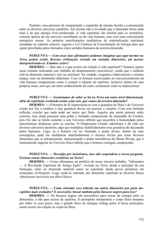 Portanto, esse processo de compactação e expansão de energia faculta a comunicação
entre os diversos universos paralelos. Até mesmo não é novidade que a dimensão física nada
mais é do que energia livre.condensada. A vida espiritual, tão insólita para os incrédulos,
consiste apenas de um universo semelhante ao da vida humana, mas com uma concentração
energética menor. As próprias manifestações mediúnicas de materialização espiritual,
estudadas no capítulo anterior, seguem a Lei Cósmica de Concentração de Energia para que
sejam percebidas pelos limitados cinco sentidos humanos da terceira dimensão.
PERGUNTA:— Com essas tuas afirmações podemos imaginar que aqui mesmo na
Terra podem existir diversas civilizações vivendo em variadas dimensões, até mesmo
interpenetrando-se. Estamos certos?
HERMES: — Mas não é o que ocorre em relação à vida espiritual?! Estamos juntos
neste instante realizando este trabalho de despertamento consciência!, sendo que o médium
está na dimensão material e nós na espiritual. Na verdade, ocupamos relativamente o mesmo
espaço, mas em dimensões diferentes. Caso os homens escravizados ao convencionalismo da
vida humana imaginassem como é comum o trânsito de espíritos, inclusive dentro de suas
próprias casas, sem que um tome conhecimento do outro, certamente iriam se impressionar.
PERGUNTA: — Gostaríamos de saber se há na Terra um outro nível dimensional,
além do espiritual, evoluindo assim como nós, que somos da terceira dimensão?
HERMES: — O homem de fé impressiona-se com a grandeza de Deus e do Universo
criado por Ele e enaltece a Sua grandeza divina em poemas e canções. Com essa limitada
reflexão, conclui que nada pode ser maior que Deus. Aqueles que assim pensam estão
corretos, mas ainda possuem uma pobre e limitada compreensão da imensidão do Criador,
pois Ele não se limita somente a este Universo infinito que assombra a humanidade pelas
astronómicas distâncias entre as estrelas. O Onipresente Criador administra e dá vida aos
diversos universos paralelos; algo que multiplica indefinidamente essa grandeza tão decantada
pelos humanos. Logo, se o homem crê ser ilimitado o poder divino, dentro de suas
concepções, pode ele multiplicar indefinidamente o alcance divino por essas diversas
dimensões que se interpenetram, demonstrando o poder assombroso da Mente Divina, que é
imensamente superior ao Universo físico infinito que o homem consegue compreender.
PERGUNTA: — Desculpe por insistirmos, mas não respondeste a nossa pergunta.
Existem outras dimensões evolutivas na Terra?
HERMES: — Como afirmamos no prefácio de nosso terceiro trabalho, "Akhenaton
— A Revolução Espiritual do Antigo Egito", viveram na Terra, desde o princípio de sua
formação, tanto na dimensão material como na espiritual, desde povos primários até
avançadas civilizações. Logo, pode-se entender por dimensão espiritual as diversas faixas
vibracionais invisíveis aos olhos físicos.
PERGUNTA: — Como entender esse trânsito em outras dimensões por parte dos
espíritos mais evoluídos? E necessário /mssar também pelos buracos negros para isso?
HERMES: — Os buracos negros são necessários para trocas de energia entre as
dimensões, e não para acesso de espíritos. O perispírito interpenetra o corpo físico humano
por todos os seus poros, mas o grande fluxo de energias trafega pelos d lacras principais;
assim ocorre em relação ao corpo de Deus.

152

 