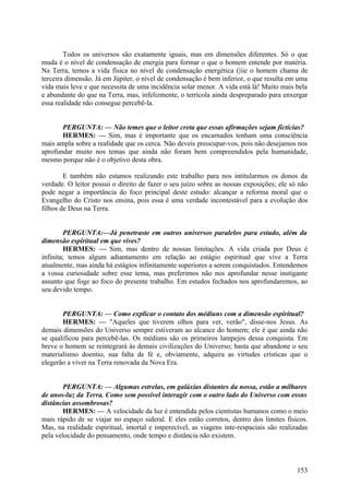 Todos os universos são exatamente iguais, mas em dimensões diferentes. Só o que
muda é o nível de condensação de energia para formar o que o homem entende por matéria.
Na Terra, temos a vida física no nível de condensação energética (|iie o homem chama de
terceira dimensão. Já em Júpiter, o nível de condensação é bem inferior, o que resulta em uma
vida mais leve e que necessita de uma incidência solar menor. A vida está lá! Muito mais bela
e abundante do que na Terra, mas, infelizmente, o terrícola ainda despreparado para enxergar
essa realidade não consegue percebê-la.
PERGUNTA: — Não temes que o leitor creta que essas afirmações sejam fictícias?
HERMES: — Sim, mas é importante que os encarnados tenham uma consciência
mais ampla sobre a realidade que os cerca. Não deveis preocupar-vos, pois não desejamos nos
aprofundar muito nos temas que ainda não foram bem compreendidos pela humanidade,
mesmo porque não é o objetivo desta obra.
E também não estamos realizando este trabalho para nos intitularmos os donos da
verdade. O leitor possui o direito de fazer o seu juízo sobre as nossas exposições; ele só não
pode negar a importância do foco principal deste estudo: alcançar a reforma moral que o
Evangelho do Cristo nos ensina, pois essa é uma verdade incontestável para a evolução dos
filhos de Deus na Terra.
PERGUNTA:—Já penetraste em outros universos paralelos para estudo, além da
dimensão espiritual em que vives?
HERMES: — Sim, mas dentro de nossas limitações. A vida criada por Deus é
infinita; temos algum adiantamento em relação ao estágio espiritual que vive a Terra
atualmente, mas ainda há estágios infinitamente superiores a serem conquistados. Entendemos
a vossa curiosidade sobre esse tema, mas preferimos não nos aprofundar nesse instigante
assunto que foge ao foco do presente trabalho. Em estudos fechados nos aprofundaremos, ao
seu devido tempo.
PERGUNTA: — Como explicar o contato dos médiuns com a dimensão espiritual?
HERMES: — "Aqueles que tiverem olhos para ver, verão", disse-nos Jesus. As
demais dimensões do Universo sempre estiveram ao alcance do homem; ele é que ainda não
se qualificou para percebê-las. Os médiuns são os primeiros lampejos dessa conquista. Em
breve o homem se reintegrará às demais civilizações do Universo; basta que abandone o seu
materialismo doentio, sua falta de fé e, obviamente, adquira as virtudes crísticas que o
elegerão a viver na Terra renovada da Nova Era.
PERGUNTA: — Algumas estrelas, em galáxias distantes da nossa, estão a milhares
de anos-luz da Terra. Como sem possível interagir com o outro lado do Universo com essns
distâncias assombrosas?
HERMES: — A velocidade da luz é entendida pelos cientistas humanos como o meio
mais rápido de se viajar no espaço sideral. E eles estão corretos, dentro dos limites físicos.
Mas, na realidade espiritual, imortal e imperecível, as viagens inte-respaciais são realizadas
pela velocidade do pensamento, onde tempo e distância não existem.

153

 